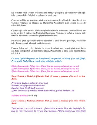 De răutatea celui viclean totdeauna mă păzeşte şi săgeţile cele arzătoare ale ispi-
telor, cu darul tău, Stăpână prea bună, le nimiceşte.
Ceata monahilor se veseleşte, căci în toată vremea de tulburările văzuţilor şi ne-
văzuţilor vrăjmaşi se păzeşte, de Dumnezeu Născătoare, prin icoana ta cea de
minuni făcătoare.
Ceea ce eşti celor bolnavi vindecare şi celor sărmani hrănitoare, dumnezeiescul har
peste noi toţi îl străluceşte, Maica lui Dumnezeu Portăriţa, şi sufletele noastre cele
otrăvite de veninul vicleanului şarpe le tămăduieşte.
Povara cea grea a păcatelor mele o uşurează şi către izvorul pocăinţei, cu solirile
tale, dumnezeiască Mireasă, mă îndreptează.
Precum Adam, cel ce în călcările de poruncă a căzut, zac cumplit şi de toată fapta
cea bună sunt pustiit. Ci mai înainte apucă, Preacinstită, şi către viaţa cea mai bună
mă ridică.
Cu toate Oştirile îngereşti, cu Botezătorul, cu apostolii cei slăviţi şi cu toţi Sfinţii,
Preacurată, Fiului tău te roagă să ne mântuim noi toţi.
Sfinte Dumnezeule, Sfinte tare, Sfinte fără de moarte, miluieşte-ne pe noi.
Sfinte Dumnezeule, Sfinte tare, Sfinte fără de moarte, miluieşte-ne pe noi.
Sfinte Dumnezeule, Sfinte tare, Sfinte fără de moarte, miluieşte-ne pe noi.
Slavă Tatălui şi Fiului şi Sfântului Duh. Şi acum şi pururea şi în vecii vecilor.
Amin.
Preasfântă Treime, miluieşte-ne pe noi;
Doamne, curăţeşte păcatele noastre;
Stăpâne, iartă fărădelegile noastre;
Sfinte, cercetează şi vindecă neputinţele noastre, pentru numele Tău.
Doamne miluieşte (de 3 ori),
Slavă Tatălui şi Fiului şi Sfântului Duh. Şi acum şi pururea şi în vecii vecilor.
Amin.
Tatăl nostru, care eşti în ceruri, sfinţească-se numele Tău, vie împărăţia Ta,
facă-se voia Ta precum în cer aşa şi pe pământ. Pâinea noastră cea spre fiinţă
 