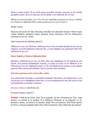 dă-ne-o nouă astăzi. Şi ne iartă nouă greşalele noastre, precum şi noi iertăm
greşiţilor noştri. Şi nu ne duce pe noi în ispită, ci ne izbăveşte de cel rău.
[Dacă este preot de faţă, zice: Că a Ta este împărăţia şi puterea şi slava, a Tatălui
şi a Fiului şi a Sfântului Duh, acum şi pururea şi în vecii vecilor.]
Strana: Amin.
Dacă nu este preot de faţă, diaconul, monahul sau mireanul rosteşte: Pentru rugă-
ciunile Sfinţilor părinţilor noştri, Doamne Iisuse Hristoase, Fiul lui Dumnezeu,
miluieşte-ne pe noi. Amin.
Apoi troparele de umilinţă, glasul 6:
Miluieşte-ne pe noi, Doamne, miluieşte-ne pe noi, că nepricepându-ne de nici un
răspuns, această rugăciune aducem Ţie, ca unui Stăpân, noi, păcătoşii robii Tăi,
miluieşte-ne pe noi.
Slavă Tatălui şi Fiului şi Sfântului Duh.
Doamne, miluieşte-ne pe noi, că întru Tine am nădăjduit; nu Te mânia pe noi
foarte, nici pomeni fărădelegile noastre, ci caută şi acum ca un Milostiv şi ne
izbăveşte pe noi de vrăjmaşii noştri, că Tu eşti Dumnezeul nostru şi noi suntem
poporul Tău, toţi lucrul mâinilor Tale şi numele Tău chemăm.
Şi acum şi pururea şi în vecii vecilor. Amin.
Uşa milostivirii deschide-o nouă,binecuvântată Născătoare de Dumnezeu, ca să
nu pierim cei ce nădăjduim întru tine, ci să ne mântuim prin tine din nevoi, că tu
eşti mântuirea neamului creştinesc.
Doamne miluieşte (de 40 de ori)
Şi aceste tropare, glasul 2:
Podobie: Când de pe lemn, mort Te-ai pogorât, cel din Arimateea pe Tine, viaţa
tuturor, cu smirnă şi cu giulgiu Te-a înfăşurat, Hristoase şi cu dragoste s-a în-
demnat a săruta, cu inima şi cu buzele, trupul Tău cel nestricat. Însă fiind cuprins
de frică, se bucura strigând către Tine: Slavă smereniei Tale, iubitorule de oameni!
 