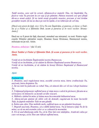 Tatăl nostru, care eşti în ceruri, sfinţească-se numele Tău, vie împărăţia Ta,
facă-se voia Ta precum în cer aşa şi pe pământ. Pâinea noastră cea spre fiinţă
dă-ne-o nouă astăzi. Şi ne iartă nouă greşalele noastre, precum şi noi iertăm
greşiţilor noştri. Şi nu ne duce pe noi în ispită, ci ne izbăveşte de cel rău.
[Dacã este preot de faţã, zice: Cã a Ta este Împărăţia, şi puterea, şi slava: a Tatã-
lui şi a Fiului şi a Sfântului Duh, acum şi pururea şi în vecii vecilor. Strana:
Amin.]
Dacã nu va fi preot de faţã, diaconul, monahul sau mireanul, va rosti: Pentru rugã-
ciunile Sfinţilor părinţilor noştri, Doamne Iisuse Hristoase, Dumnezeul nostru,
miluieşte-ne pe noi. Amin.
Doamne, miluieşte ! (de 12 ori)
Slavă Tatălui şi Fiului şi Sfântului Duh. Şi acum şi pururea şi în vecii vecilor.
Amin.
Veniţi să ne închinăm Împăratului nostru Dumnezeu.
Veniţi să ne închinăm, şi să cădem la Hristos Împăratul nostru Dumnezeu.
Veniţi să ne închinăm, şi să cădem la însuşi Hristos Împăratul şi Dumnezeul
nostru.
Apoi:
Psalmul 142
1. Doamne, auzi rugăciunea mea, ascultă cererea mea, întru credincioşia Ta,
auzi-mă, întru dreptatea Ta.
2. Să nu intri la judecată cu robul Tău, că nimeni din cei vii nu-i drept înaintea
Ta.
3. Vrăjmaşul prigoneşte sufletul meu şi viaţa mea o calcă în picioare; făcutu-m-a
să locuiesc în întuneric ca morţii cei din veacuri.
4. Mâhnit e duhul în mine şi inima mea încremenită înlăuntrul meu.
5. Adusu-mi-am aminte de zilele cele de demult; cugetat-am la toate lucrurile
Tale, la faptele mâinilor Tale m-am gândit.
6. Întins-am către Tine mâinile mele, sufletul meu ca un pământ însetoşat.
7. Degrab auzi-mă, Doamne, că a slăbit duhul meu. Nu-ţi întoarce faţa Ta de la
mine, ca să nu mă asemăn celor ce se coboară în mormânt.
8. Fă să aud dimineaţa mila Ta, că la Tine îmi este nădejdea. Arată-mi calea pe
care voi merge, că la Tine am ridicat sufletul meu.
 