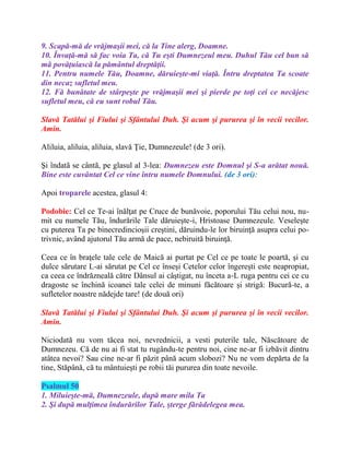 9. Scapă-mă de vrăjmaşii mei, că la Tine alerg, Doamne.
10. Învaţă-mă să fac voia Ta, că Tu eşti Dumnezeul meu. Duhul Tău cel bun să
mă povăţuiască la pământul dreptăţii.
11. Pentru numele Tău, Doamne, dăruieşte-mi viaţă. Întru dreptatea Ta scoate
din necaz sufletul meu.
12. Fă bunătate de stârpeşte pe vrăjmaşii mei şi pierde pe toţi cei ce necăjesc
sufletul meu, că eu sunt robul Tău.
Slavă Tatălui şi Fiului şi Sfântului Duh. Şi acum şi pururea şi în vecii vecilor.
Amin.
Aliluia, aliluia, aliluia, slavă Ţie, Dumnezeule! (de 3 ori).
Şi îndatã se cântã, pe glasul al 3-lea: Dumnezeu este Domnul şi S-a arătat nouă.
Bine este cuvântat Cel ce vine întru numele Domnului. (de 3 ori):
Apoi troparele acestea, glasul 4:
Podobie: Cel ce Te-ai înălţat pe Cruce de bunăvoie, poporului Tău celui nou, nu-
mit cu numele Tău, îndurările Tale dăruieşte-i, Hristoase Dumnezeule. Veseleşte
cu puterea Ta pe binecredincioşii creştini, dăruindu-le lor biruinţă asupra celui po-
trivnic, având ajutorul Tău armă de pace, nebiruită biruinţă.
Ceea ce în braţele tale cele de Maică ai purtat pe Cel ce pe toate le poartă, şi cu
dulce sărutare L-ai sărutat pe Cel ce înseşi Cetelor celor îngereşti este neapropiat,
ca ceea ce îndrăzneală către Dânsul ai câştigat, nu înceta a-L ruga pentru cei ce cu
dragoste se închină icoanei tale celei de minuni făcătoare şi strigă: Bucură-te, a
sufletelor noastre nădejde tare! (de două ori)
Slavă Tatălui şi Fiului şi Sfântului Duh. Şi acum şi pururea şi în vecii vecilor.
Amin.
Niciodată nu vom tăcea noi, nevrednicii, a vesti puterile tale, Născătoare de
Dumnezeu. Că de nu ai fi stat tu rugându-te pentru noi, cine ne-ar fi izbăvit dintru
atâtea nevoi? Sau cine ne-ar fi păzit până acum slobozi? Nu ne vom depărta de la
tine, Stăpână, că tu mântuieşti pe robii tăi pururea din toate nevoile.
Psalmul 50
1. Miluieşte-mă, Dumnezeule, după mare mila Ta
2. Şi după mulţimea îndurărilor Tale, şterge fărădelegea mea.
 