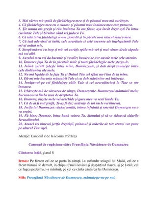 3. Mai vârtos mă spală de fărădelegea mea şi de păcatul meu mă curăţeşte.
4. Că fărădelegea mea eu o cunosc şi păcatul meu înaintea mea este pururea.
5. Ţie unuia am greşit şi rău înaintea Ta am făcut, aşa încât drept eşti Tu întru
cuvintele Tale şi biruitor când vei judeca Tu.
6. Că iată întru fărădelegi m-am zămislit şi în păcate m-a născut maica mea.
7. Că iată adevărul ai iubit; cele nearătate şi cele ascunse ale înţelepciunii Tale
mi-ai arătat mie.
8. Stropi-mă-vei cu isop şi mă voi curăţi; spăla-mă-vei şi mai vârtos decât zăpada
mă voi albi.
9. Auzului meu vei da bucurie şi veselie; bucura-se-vor oasele mele cele smerite.
10. Întoarce faţa Ta de la păcatele mele şi toate fărădelegile mele şterge-le.
11. Inimă curată zideşte întru mine, Dumnezeule, şi duh drept înnoieşte întru
cele dinlăuntru ale mele.
12. Nu mă lepăda de la faţa Ta şi Duhul Tău cel sfânt nu-l lua de la mine.
13. Dă-mi mie bucuria mântuirii Tale şi cu duh stăpânitor mă întăreşte.
14. Învăţa-voi pe cei fărădelege căile Tale şi cei necredincioşi la Tine se vor
întoarce.
15. Izbăveşte-mă de vărsarea de sânge, Dumnezeule, Dumnezeul mântuirii mele;
bucura-se-va limba mea de dreptatea Ta.
16. Doamne, buzele mele vei deschide şi gura mea va vesti lauda Ta.
17. Că de ai fi voit jertfă, Ţi-aş fi dat; arderile de tot nu le vei binevoi.
18. Jertfa lui Dumnezeu: duhul umilit; inima înfrântă şi smerită Dumnezeu nu o
va urgisi.
19. Fă bine, Doamne, întru bună voirea Ta, Sionului şi să se zidească zidurile
Ierusalimului.
20. Atunci vei binevoi jertfa dreptăţii, prinosul şi arderile de tot; atunci vor pune
pe altarul Tău viţei.
Atenţie: Canonul e de la icoana Portăriţa
Canonul de rugăciune către Preasfânta Născătoare de Dumnezeu
Cântarea întâi, glasul 8
Irmos: Pe faraon cel ce se purta în căruţă l-a cufundat toiagul lui Moisi, cel ce a
făcut minuni de demult, în chipul Crucii lovind şi despărţind marea, şi pe Israil, cel
ce fugea pedestru, l-a mântuit, pe cel ce cânta cântarea lui Dumnezeu.
Stih: Preasfântă Născătoare de Dumnezeu, mântuieşte-ne pe noi.
 
