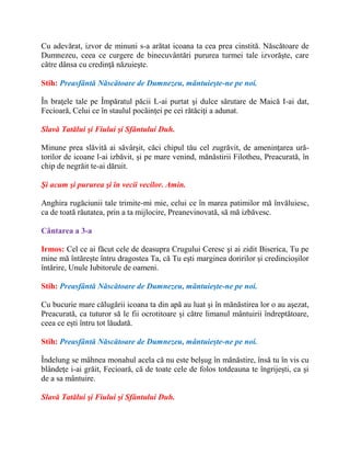 Cu adevărat, izvor de minuni s-a arătat icoana ta cea prea cinstită. Născătoare de
Dumnezeu, ceea ce curgere de binecuvântări pururea turmei tale izvorăşte, care
către dânsa cu credinţă năzuieşte.
Stih: Preasfântă Născătoare de Dumnezeu, mântuieşte-ne pe noi.
În braţele tale pe Împăratul păcii L-ai purtat şi dulce sărutare de Maică I-ai dat,
Fecioară, Celui ce în staulul pocăinţei pe cei rătăciţi a adunat.
Slavă Tatălui şi Fiului şi Sfântului Duh.
Minune prea slăvită ai săvârşit, căci chipul tău cel zugrăvit, de ameninţarea ură-
torilor de icoane l-ai izbăvit, şi pe mare venind, mănăstirii Filotheu, Preacurată, în
chip de negrăit te-ai dăruit.
Şi acum şi pururea şi în vecii vecilor. Amin.
Anghira rugăciunii tale trimite-mi mie, celui ce în marea patimilor mă învăluiesc,
ca de toată răutatea, prin a ta mijlocire, Preanevinovată, să mă izbăvesc.
Cântarea a 3-a
Irmos: Cel ce ai făcut cele de deasupra Crugului Ceresc şi ai zidit Biserica, Tu pe
mine mă întăreşte întru dragostea Ta, că Tu eşti marginea doririlor şi credincioşilor
întărire, Unule Iubitorule de oameni.
Stih: Preasfântă Născătoare de Dumnezeu, mântuieşte-ne pe noi.
Cu bucurie mare călugării icoana ta din apă au luat şi în mănăstirea lor o au aşezat,
Preacurată, ca tuturor să le fii ocrotitoare şi către limanul mântuirii îndreptătoare,
ceea ce eşti întru tot lăudată.
Stih: Preasfântă Născătoare de Dumnezeu, mântuieşte-ne pe noi.
Îndelung se mâhnea monahul acela că nu este belşug în mănăstire, însă tu în vis cu
blândeţe i-ai grăit, Fecioară, că de toate cele de folos totdeauna te îngrijeşti, ca şi
de a sa mântuire.
Slavă Tatălui şi Fiului şi Sfântului Duh.
 