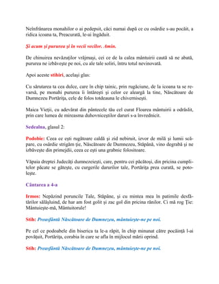 Neînfrânarea monahilor o ai pedepsit, căci numai după ce cu osârdie s-au pocăit, a
ridica icoana ta, Preacurată, le-ai îngăduit.
Şi acum şi pururea şi în vecii vecilor. Amin.
De chinuirea nevăzuţilor vrăjmaşi, cei ce de la calea mântuirii caută să ne abată,
pururea ne izbăveşte pe noi, cu ale tale soliri, întru totul nevinovată.
Apoi aceste stihiri, acelaşi glas:
Cu sărutarea ta cea dulce, care în chip tainic, prin rugăciune, de la icoana ta se re-
varsă, pe monahi pururea îi întăreşti şi celor ce aleargă la tine, Născătoare de
Dumnezeu Portăriţa, cele de folos totdeauna le chiverniseşti.
Maica Vieţii, cu adevărat din pântecele tău cel curat Floarea mântuirii a odrăslit,
prin care lumea de mireasma duhovniceştilor daruri s-a învrednicit.
Sedealna, glasul 2:
Podobie: Ceea ce eşti rugătoare caldă şi zid nebiruit, izvor de milă şi lumii scă-
pare, cu osârdie strigăm ţie, Născătoare de Dumnezeu, Stăpână, vino degrabă şi ne
izbăveşte din primejdii, ceea ce eşti una grabnic folositoare.
Văpaia dreptei Judecăţi dumnezeieşti, care, pentru cei păcătoşi, din pricina cumpli-
telor păcate se găteşte, cu curgerile darurilor tale, Portăriţa prea curată, se poto-
leşte.
Cântarea a 4-a
Irmos: Nepăzind poruncile Tale, Stăpâne, şi cu mintea mea în patimile desfă-
tărilor sălăşluind, de har am fost golit şi zac gol din pricina rănilor. Ci mă rog Ţie:
Mântuieşte-mă, Mântuitorule!
Stih: Preasfântă Născătoare de Dumnezeu, mântuieşte-ne pe noi.
Pe cel ce podoabele din biserica ta le-a răpit, în chip minunat către pocăinţă l-ai
povăţuit, Portăriţa, corabia în care se afla în mijlocul mării oprind.
Stih: Preasfântă Născătoare de Dumnezeu, mântuieşte-ne pe noi.
 
