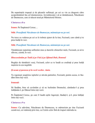 De neputinţele trupeşti şi de păcatele sufleteşti, pe cei ce vin cu dragoste către
acoperământul tău cel dumnezeiesc, învredniceşte-i să se tămăduiască, Născătoare
de Dumnezeu, care ai născut nouă pe Mântuitorul Hristos.
Cântarea a 8-a
Irmos: Pe Împăratul Ceresc…
Stih: Preasfântă Născătoare de Dumnezeu, mântuieşte-ne pe noi.
Nu trece cu vederea pe cei ce le trebuie ajutor de la tine, Fecioară, care cântă şi te
prea înalţă în veci.
Stih: Preasfântă Născătoare de Dumnezeu, mântuieşte-ne pe noi.
Tămăduieşte neputinţa sufletului meu şi durerile chinurilor mele, Fecioară, ca să te
slăvesc, curată, în veci.
Binecuvântăm pe Tatăl şi pe Fiul şi pe Sfântul Duh, Domnul
Bogăţie de tămăduiri verşi, Fecioară, celor ce te laudă cu credinţă şi prea înalţă
naşterea ta cea negrăită.
Şi acum şi pururea şi în vecii vecilor. Amin.
Tu izgoneşti asuprirea ispitelor şi năvala patimilor, Fecioară; pentru aceea, te lău-
dăm întru toţi vecii.
Irmosul:
Să lăudăm, bine să cuvântăm şi să ne închinăm Domnului, cântându-I şi prea
înălţându-L pe Dânsul întru toţi vecii.
Pe Împăratul Ceresc, pe care îl laudă oştile îngereşti, lăudaţi-L şi-L prea înălţaţi
întru toţi vecii.
Cântarea a 9-a
Irmos: Cu adevărat, Născătoare de Dumnezeu, te mărturisim pe tine Fecioară
curată noi, cei mântuiţi prin tine, cu Cetele celor fără de trupuri mărindu-te.
 