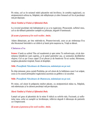 Pe mine, cel ce în noianul mării păcatelor mă înviforez, în corabia rugăciunii, cu
atotputernică solirea ta, Stăpână, mă sălăşluieşte şi către limanul cel lin al pocăinţei
mă povăţuieşte.
Slavă Tatălui şi Fiului şi Sfântului Duh.
La izvorul pocăinţei mă îndreptează şi cu a ta rugăciune, Preacurată, sufletul meu,
cel ce de tâlharii patimilor cumplit se jefuieşte, degrab îl luminează.
Şi acum şi pururea şi în vecii vecilor. Amin.
Adam dănţuieşte, pe tine mărindu-te, Preanevinovată, ceea ce pe strămoaşa Eva
din blestemul întristării o ai izbăvit şi lumii prin naşterea ta, Viaţă ai dăruit.
Cântarea a 5-a
Irmos: Caută cu ochiul Tău cel neadormit şi spre mine Te milostiveşte, că de dor-
mitarea trândăviei sunt cuprins, şi în patul patimilor zac, şi somnului desfătărilor
slujesc; Cel ce pe Cruce capul Ţi-ai plecat şi de bunăvoie Te-ai sculat, Hristoase,
noaptea păcatului risipind, Soare al dreptăţii.
Stih: Preasfântă Născătoare de Dumnezeu, mântuieşte-ne pe noi.
În chip minunat, prea curată Portăriţa, pe cel căzut de la înălţimea casei l-ai scăpat,
ceea ce în ceasul primejdiei rugăciunea acestuia cu grăbire o ai ascultat.
Stih: Preasfântă Născătoare de Dumnezeu, mântuieşte-ne pe noi.
Pe mine, cel căzut în prăpastia multor păcate, cu atotputernică mâna ta, Stăpână,
mă mântuieşte şi la cărarea pocăinţei mă povăţuieşte.
Slavă Tatălui şi Fiului şi Sfântului Duh.
Lanţul cel greu al păcatului de la mine îl ridică cu solirile tale, Fecioară, şi sufle-
tului meu, celui ce cumplit se învăluieşte, izbăvire degrab îi dăruieşte de patimile
ce-l împresoară.
Şi acum şi pururea şi în vecii vecilor. Amin.
 