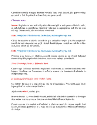 Cererile noastre le plineşte, Stăpână Portăriţa întru totul lăudată, şi a petrece viaţă
cuvioasă şi fără de prihană ne învredniceşte, prea curată.
Cântarea a 6-a
Irmos: Rugăciunea mea voi înălţa către Domnul şi Lui voi spune mâhnirile mele;
că sufletul meu s-a umplut de răutăţi şi viaţa mea s-a apropiat de iad. Dar ca Iona
mă rog: Dumnezeule, din stricăciune scoate-mă.
Stih: Preasfântă Născătoare de Dumnezeu, mântuieşte-ne pe noi.
Cel ce de moarte s-a izbăvit, catârul său şi o candelă de argint ţi-a adus drept mul-
ţumită, iar noi a ta purtare de grijă văzând, Portăriţă prea cinstită, cu osârdie te lău-
dăm, ceea ce eşti cu har dăruită.
Stih: Preasfântă Născătoare de Dumnezeu, mântuieşte-ne pe noi.
Primeşte şi de la noi, cei păcătoşi, această cântare smerită şi, ca o bună, belşugul
dumnezeieştii înţelepciuni ne dăruieşte, ceea ce de toţi eşti prea slăvită.
Slavă Tatălui şi Fiului şi Sfântului Duh.
Ceea ce eşti făclia cea nestinsă a rugăciunii celei curate, cu lumina darului tău stră-
luceşte, Născătoare de Dumnezeu, şi sufletele noastre cele întunecate de căderile în
cumplitele păcate.
Şi acum şi pururea şi în vecii vecilor. Amin.
Cu stâlpări de laude a te împodobi pe tine ne învredniceşte, Preacurată, ceea ce de
îngereştile Cete neîncetat eşti lăudată.
Apoi aceste stihiri, acelaşi glas:
Binecuvântarea ta, Preasfântă Fecioară, mănăstirii tale fără de contenire o dăruieşte
şi pe cei ce bine se nevoiesc într-însa, cu darul tău totdeauna îi păzeşte.
Curată, ceea ce prin cuvânt pe Cuvântul, la plinirea vremii, în chip de negrăit L-ai
născut, nu înceta pentru noi a-L ruga, ca ceea ce îndrăznire de Maică către Dânsul
ai câştigat.
 