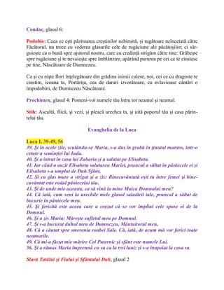 Condac, glasul 6:
Podobie: Ceea ce ești păzitoarea creștinilor nebiruită, și rugătoare neîncetată către
Făcătorul, nu trece cu vederea glasurile cele de rugăciune ale păcătoșilor; ci sâr-
guiește ca o bună spre ajutorul nostru, care cu credință strigăm către tine: Grăbește
spre rugăciune și te nevoiește spre îmblânzire, apărând pururea pe cei ce te cinstesc
pe tine, Născătoare de Dumnezeu.
Ca şi cu nişte flori înţelegătoare din grădina inimii culese, noi, cei ce cu dragoste te
cinstim, icoana ta, Portăriţa, cea de daruri izvorâtoare, cu evlavioase cântări o
împodobim, de Dumnezeu Născătoare.
Prochimen, glasul 4: Pomeni-voi numele tău întru tot neamul şi neamul.
Stih: Ascultă, fiică, şi vezi, şi pleacă urechea ta, şi uită poporul tău şi casa părin-
telui tău.
Evanghelia de la Luca
Luca I, 39-49, 56
39. Şi în acele zile, sculându-se Maria, s-a dus în grabă în ţinutul muntos, într-o
cetate a seminţiei lui Iuda.
40. Şi a intrat în casa lui Zaharia şi a salutat pe Elisabeta.
41. Iar când a auzit Elisabeta salutarea Mariei, pruncul a săltat în pântecele ei şi
Elisabeta s-a umplut de Duh Sfânt,
42. Şi cu glas mare a strigat şi a zis: Binecuvântată eşti tu între femei şi bine-
cuvântat este rodul pântecelui tău.
43. Şi de unde mie aceasta, ca să vină la mine Maica Domnului meu?
44. Că iată, cum veni la urechile mele glasul salutării tale, pruncul a săltat de
bucurie în pântecele meu.
45. Şi fericită este aceea care a crezut că se vor împlini cele spuse ei de la
Domnul.
46. Şi a zis Maria: Măreşte sufletul meu pe Domnul.
47. Şi s-a bucurat duhul meu de Dumnezeu, Mântuitorul meu,
48. Că a căutat spre smerenia roabei Sale. Că, iată, de acum mă vor ferici toate
neamurile.
49. Că mi-a făcut mie mărire Cel Puternic şi sfânt este numele Lui.
56. Şi a rămas Maria împreună cu ea ca la trei luni; şi s-a înapoiat la casa sa.
Slavă Tatălui şi Fiului şi Sfântului Duh, glasul 2
 