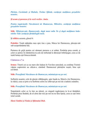 Părinte, Cuvântule şi Duhule, Treime Sfântă, curăţeşte mulţimea greşalelor
noastre.
Şi acum şi pururea şi în vecii vecilor. Amin.
Pentru rugăciunile Născătoarei de Dumnezeu, Milostive, curăţeşte mulţimea
greşalelor noastre.
Stih: Miluieşte-mă, Dumnezeule, după mare mila Ta şi după mulţimea îndu-
rărilor Tale curăţeşte fărădelegile mele.
Şi stihira aceasta, glasul 6:
Podobie: Toată nădejdea mea spre tine o pun, Maica lui Dumnezeu, păzeşte-mă
sub acoperământul tău.
Purtarea de grijă pentru cei sărmani pururea o ai arătat, Portăriţa prea curată, şi
celor ce petrec în mănăstirea ta cele de trebuinţă le dăruieşti îmbelşugat, ceea ce de
toată lumea eşti binecuvântată.
Cântarea a 7-a
Irmos: Tinerii cei ce au mers din Iudeea în Vavilon oarecând, cu credinţa Treimii
văpaia cuptorului au călcat-o, cântând: Dumnezeul părinţilor noştri, bine eşti
cuvântat.
Stih: Preasfântă Născătoare de Dumnezeu, mântuieşte-ne pe noi.
Sufletele noastre, cele de păcate slăbănogite, spre lauda ta, Maică a lui Dumnezeu,
le ridică, ceea ce prin a ta fierbinte solire ne izbăveşti pe noi de a iadului osândire.
Stih: Preasfântă Născătoare de Dumnezeu, mântuieşte-ne pe noi.
Neputinţele celor ce la tine au năzuit, cu singură rugăciunea ta le-ai tămăduit,
Portăriţa prea lăudată, de al cărui dar nici pe noi nu ne lăsa lipsiţi, ceea ce eşti întru
totul curată.
Slavă Tatălui şi Fiului şi Sfântului Duh.
 