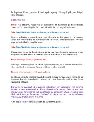 Pe Împăratul Ceresc, pe care îl laudă oştile îngereşti, lăudaţi-L şi-L prea înălţaţi
întru toţi vecii.
Cântarea a 9-a
Irmos: Cu adevărat, Născătoare de Dumnezeu, te mărturisim pe tine Fecioară
curată noi, cei mântuiţi prin tine, cu Cetele celor fără de trupuri mărindu-te.
Stih: Preasfântă Născătoare de Dumnezeu, mântuieşte-ne pe noi.
Ceea ce pe Făcătorul a toate în prea curat pântecele tău L-ai purtat şi prin naşterea
ta cea mai presus de fire pe Adam cel căzut l-ai ridicat, de tot necazul ne izbăveşte
şi pe noi, cei aflaţi în cumplite nevoi.
Stih: Preasfântă Născătoare de Dumnezeu, mântuieşte-ne pe noi.
Cu adevărat, belşug de daruri primesc cei ce cu evlavie icoana ta o cinstesc şi sub
acoperământul tău, Maică a lui Dumnezeu, în mănăstirea ta bine se nevoiesc.
Slavă Tatălui şi Fiului şi Sfântului Duh.
Linişteşte marea vieţii cea de viforul ispitelor tulburată, ca la limanul mântuirii fă-
ră de sminteală să ajungem, Ceea ce eşti întru totul nevinovată.
Şi acum şi pururea şi în vecii vecilor. Amin.
La cărarea pocăinţei mă îndreptează, Fecioară, ceea ce pururea soleşti pentru cei ce
icoana ta, Portăriţa, cu evlavie o cinstesc, căci către dânsa alergând, pururea de tot
necazul se izbăvesc.
Cuvine-se cu adevărat să te fericim, Născătoare de Dumnezeu, cea pururea
fericită și prea nevinovată și Maica Dumnezeului nostru. Ceea ce ești mai
cinstită decât heruvimii și mai mărită fără de asemănare decât serafimii, care
fără stricăciune pe Dumnezeu Cuvântul ai născut, pe tine, cea cu adevărat
Născătoare de Dumnezeu, te mărim.
Apoi aceste tropare ale Născătoarei de Dumnezeu, glasul 8:
 