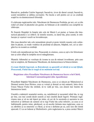 Bucură-te, podoaba Cetelor îngereşti; bucură-te, izvor de daruri cereşti; bucură-te,
scutul monahilor şi odihna cuvioşilor. Nu înceta a soli pentru cei ce cu credinţă
scapă la a ta dumnezeiască folosinţă.
Cu dulceaţa rugăciunilor tale, Născătoare de Dumnezeu Portăriţa, pe noi, cei ce din
rodul cel amar al păcatului am gustat, ne hrăneşte şi de osândirea cea cumplită ne
izbăveşte.
Pe Soarele Dreptăţii în braţele tale cele de Maică L-ai purtat, şi lumea din întu-
nericul păcatului o ai izbăvit. Şi inimile noastre, cu darul tău, prea curată, le stră-
luceşte şi veşnicei veselii ne învredniceşte.
Din roua darurilor tale cele nenumărate picură şi peste inimile noastre cele cufun-
date în păcate, ca roade vrednice de pocăinţă să aducem, Stăpână, noi, cei ce aler-
găm la a ta icoană cu credinţă.
Cetele cele monahiceşti pe tine, Preacurată, te cinstesc, ceea ce eşti a lor folositoare
tare şi celor aflaţi în cumplite nevoi mângâietoare.
Muntele Athonului se veseleşte de icoana ta cea de minuni izvorâtoare. prin care
toţi ne umplem, de Dumnezeu Născătoare, de dumnezeiasca ta binecuvântare.
Cu toate Oştirile îngereşti, cu Botezătorul, cu apostolii cei slăviţi şi cu toţi Sfinţii,
Preacurată, Fiului tău te roagă să ne mântuim noi toţi.
Rugăciune către Preasfânta Născătoare de Dumnezeu facere a lui Chiril,
bătrânul Constantinopolei (din Apanthisma)
Preasfântă Stăpână Născătoare de Dumnezeu, ceea ce ai născut pe Mântuitorul şi
Domnul nostru Iisus Hristos, ceea ce voieşti şi doreşti ca toţi oamenii, întru slava
Unuia Născut Fiului tău intrând, să te vadă pe tine, cea aleasă mai înainte de
întemeierea lumii.
Unealtă a mântuirii neamului nostru, eu, netrebnicul şi necuratul robul tău, te rog
pe tine, cea mai curată decât soarele şi mai cinstită decât îngerii: Primeşte rugă-
ciunea mea şi să nu mă lepezi pe mine, că cer de la socoteala şi aşezarea ta cea
milostivă şi iubitoare de oameni să te rogi Fiului tău celui milostiv, ca ceea ce ai
îndrăzneală, pentru mine, păcătosul, ca să asculte întinata mea rugăciune, ceea ce
cu zdrobire şi cu smerenie s-a făcut, şi să nu o defaime pe ea, care iese din inimă
spurcată. Ci ca un îndurat şi Multmilostiv, prin rugăciunea ta, a prea curatei Maicii
 