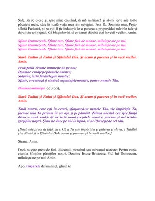 Sale, să Se plece şi, spre mine căutând, să mă miluiască şi să-mi ierte mie toate
păcatele mele, câte în toată viaţa mea am nelegiuit. Aşa fă, Doamna mea, Prea-
sfântă Fecioară, şi eu voi fi ţie îndatorit de-a pururea a propovădui măririle tale şi
darul tău cel negrăit. Că blagoslovită şi cu daruri dăruită eşti în vecii vecilor. Amin.
Sfinte Dumnezeule, Sfinte tare, Sfinte fără de moarte, miluieşte-ne pe noi.
Sfinte Dumnezeule, Sfinte tare, Sfinte fără de moarte, miluieşte-ne pe noi.
Sfinte Dumnezeule, Sfinte tare, Sfinte fără de moarte, miluieşte-ne pe noi.
Slavă Tatălui şi Fiului şi Sfântului Duh. Şi acum şi pururea şi în vecii vecilor.
Amin.
Preasfântă Treime, miluieşte-ne pe noi;
Doamne, curăţeşte păcatele noastre;
Stăpâne, iartă fărădelegile noastre;
Sfinte, cercetează şi vindecă neputinţele noastre, pentru numele Tău.
Doamne miluieşte (de 3 ori),
Slavă Tatălui şi Fiului şi Sfântului Duh. Şi acum şi pururea şi în vecii vecilor.
Amin.
Tatăl nostru, care eşti în ceruri, sfinţească-se numele Tău, vie împărăţia Ta,
facă-se voia Ta precum în cer aşa şi pe pământ. Pâinea noastră cea spre fiinţă
dă-ne-o nouă astăzi. Şi ne iartă nouă greşalele noastre, precum şi noi iertăm
greşiţilor noştri. Şi nu ne duce pe noi în ispită, ci ne izbăveşte de cel rău.
[Dacă este preot de faţă, zice: Că a Ta este împărăţia şi puterea şi slava, a Tatălui
şi a Fiului şi a Sfântului Duh, acum şi pururea şi în vecii vecilor.]
Strana: Amin.
Dacă nu este preot de faţă, diaconul, monahul sau mireanul rosteşte: Pentru rugă-
ciunile Sfinţilor părinţilor noştri, Doamne Iisuse Hristoase, Fiul lui Dumnezeu,
miluieşte-ne pe noi. Amin.
Apoi troparele de umilinţă, glasul 6:
 