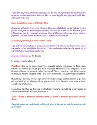 Miluieşte-ne pe noi, Doamne, miluieşte-ne pe noi, că nepricepându-ne de nici un
răspuns, această rugăciune aducem Ţie, ca unui Stăpân, noi, păcătoşii robii Tăi,
miluieşte-ne pe noi.
Slavă Tatălui şi Fiului şi Sfântului Duh.
Doamne, miluieşte-ne pe noi, că întru Tine am nădăjduit; nu Te mânia pe noi
foarte, nici pomeni fărădelegile noastre, ci caută şi acum ca un Milostiv şi ne
izbăveşte pe noi de vrăjmaşii noştri, că Tu eşti Dumnezeul nostru şi noi suntem
poporul Tău, toţi lucrul mâinilor Tale şi numele Tău chemăm.
Şi acum şi pururea şi în vecii vecilor. Amin.
Uşa milostivirii deschide-o nouă, binecuvântată Născătoare de Dumnezeu, ca să
nu pierim cei ce nădăjduim întru tine, ci să ne mântuim prin tine din nevoi, că tu
eşti mântuirea neamului creştinesc.
Doamne miluieşte (de 40 de ori)
Şi aceste tropare, glasul 2:
Podobie: Când de pe lemn, mort Te-ai pogorât, cel din Arimateea pe Tine, viaţa
tuturor, cu smirnă şi cu giulgiu Te-a înfăşurat, Hristoase şi cu dragoste s-a în-
demnat a săruta, cu inima şi cu buzele, trupul Tău cel nestricat. Însă fiind cuprins
de frică, se bucura strigând către Tine: Slavă smereniei Tale, iubitorule de oameni!
Bucură-te, Fecioară, ceea ce eşti izvor de dumnezeieşti binecuvântări! Şi pe noi,
cei prea ticăloşi, ne izbăveşte şi har şi mare milă de la Domnul pururea ne soleşte,
Maică a lui Dumnezeu.
Mănăstirea Filotheu cu dragoste în sânul său icoana ta o poartă, de la care daruri şi
vindecări necontenit se varsă, Preacurată.
Slavă Tatălui şi Fiului şi Sfântului Duh. Şi acum şi pururea şi în vecii vecilor.
Amin.
Stăpână, primeşte rugăciunile robilor tăi şi ne izbăveşte pe noi din toată nevoia
şi necazul.
 