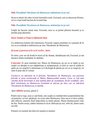 Stih: Preasfântă Născătoare de Dumnezeu, mântuieşte-ne pe noi.
Să nu te întorci de către izvorul lacrimilor mele, Fecioară, care ai născut pe Hristos,
cel ce a luat toată lacrima de la toată faţa.
Stih: Preasfântă Născătoare de Dumnezeu, mântuieşte-ne pe noi.
Umple de bucurie inima mea, Fecioară, ceea ce ai primit plinirea bucuriei şi ai
pierdut grija păcatului.
Slavă Tatălui şi Fiului şi Sfântului Duh.
Cu strălucirea luminii tale luminează, Fecioară, negura neştiinţei şi o goneşte de la
cei ce cu credinţă te mărturisesc pe tine, Născătoare de Dumnezeu.
Şi acum şi pururea şi în vecii vecilor. Amin.
Pe mine, care zac de boală în locul cel de răutate, tămăduieşte-mă, Fecioară, şi mă
întoarce dintru nesănătate în sănătate.
Catavasie: O, prea luminate nor, Maica lui Dumnezeu, pe cei ce se luptă cu noi
surpă-i cu dreapta ta cea stăpânitoare şi atotputernică; şi celor ce sunt în scârbe le
ajută, pe cei asupriţi îi mântuieşte şi îi dezleagă de păcate pe cei ce se roagă ţie, că
toate le poţi câte le voieşti.
Cuvine-se cu adevărat să te fericim, Născătoare de Dumnezeu, cea pururea
fericită și prea nevinovată și Maica Dumnezeului nostru. Ceea ce ești mai
cinstită decât heruvimii și mai mărită fără de asemănare decât serafimii, care
fără stricăciune pe Dumnezeu Cuvântul ai născut, pe tine, cea cu adevărat
Născătoare de Dumnezeu, te mărim.
Apoi stihirile acestea, glasul 2:
Pentru toţi te rogi, ceea ce eşti bună, care scapă cu credinţă întru acoperământul tău
cel puternic; că noi, păcătoşii, nu avem către Dumnezeu, întru nevoi şi întru scârbe,
altă izbăvire, pururea fiind împovăraţi cu multe păcate, Maica Dumnezeului celui
de Sus. Pentru aceea, cădem înaintea ta să ne izbăveşti pe noi, robii tăi, dintru toate
nevoile.
Pomeni-voi numele tău întru tot neamul şi neamul.
 