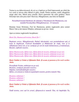 Turma ta cea duhovnicească, de cei ce o luptă pe ea fiind împresurată, pe robul tău
l-ai vestit şi aievea către dânsul ai grăit, curată. Pentru aceasta, cetele călugărilor
strigă către tine, Maică prea cinstită: Slavă ajutorului tău celui grabnic! Slavă
folosinţei tale celei prea mari! Slavă ţie, Mângâietoare, una întru tot lăudată!
Paraclisul icoanei făcătoare de minuni a Născătoarei de Dumnezeu, cea
numită Paramythia (Mângâietoarea) - 21 ianuarie
Doamne Iisuse Hristoase, Fiul lui Dumnezeu, pentru rugăciunile prea curatei
Maicii Tale şi ale tuturor Sfinţilor, miluieşte-ne pe noi. Amin.
Apoi se rostesc rugãciunile începãtoare:
Slavă Ţie, Dumnezeul nostru, Slavă Ţie !
Împărate ceresc, Mângâietorule, Duhul Adevărului, care pretutindenea eşti, şi
toate le împlineşti, Vistierul bunătăţilor şi Dătătorule de viaţă, vino şi te
sălăşluieşte întru noi, şi ne curăţeşte pe noi de toată intinăciunea, şi mântuieşte,
Bunule, sufletele noastre.
Sfinte Dumnezeule, Sfinte tare, Sfinte fără de moarte, miluieşte-ne pe noi.
Sfinte Dumnezeule, Sfinte tare, Sfinte fără de moarte, miluieşte-ne pe noi.
Sfinte Dumnezeule, Sfinte tare, Sfinte fără de moarte, miluieşte-ne pe noi.
Slavă Tatălui şi Fiului şi Sfântului Duh. Şi acum şi pururea şi în vecii vecilor.
Amin.
Preasfântă Treime, miluieşte-ne pe noi;
Doamne, curăţeşte păcatele noastre;
Stăpâne, iartă fărădelegile noastre;
Sfinte, cercetează şi vindecă neputinţele noastre, pentru numele Tău.
Doamne, miluieşte !
Doamne, miluieşte !
Doamne, miluieşte !
Slavă Tatălui şi Fiului şi Sfântului Duh. Şi acum şi pururea şi în vecii vecilor.
Amin.
Tatăl nostru, care eşti în ceruri, sfinţească-se numele Tău, vie împărăţia Ta,
 