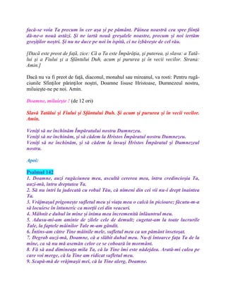 facă-se voia Ta precum în cer aşa şi pe pământ. Pâinea noastră cea spre fiinţă
dă-ne-o nouă astăzi. Şi ne iartă nouă greşalele noastre, precum şi noi iertăm
greşiţilor noştri. Şi nu ne duce pe noi în ispită, ci ne izbăveşte de cel rău.
[Dacã este preot de faţã, zice: Cã a Ta este Împărăţia, şi puterea, şi slava: a Tatã-
lui şi a Fiului şi a Sfântului Duh, acum şi pururea şi în vecii vecilor. Strana:
Amin.]
Dacã nu va fi preot de faţã, diaconul, monahul sau mireanul, va rosti: Pentru rugã-
ciunile Sfinţilor părinţilor noştri, Doamne Iisuse Hristoase, Dumnezeul nostru,
miluieşte-ne pe noi. Amin.
Doamne, miluieşte ! (de 12 ori)
Slavă Tatălui şi Fiului şi Sfântului Duh. Şi acum şi pururea şi în vecii vecilor.
Amin.
Veniţi să ne închinăm Împăratului nostru Dumnezeu.
Veniţi să ne închinăm, şi să cădem la Hristos Împăratul nostru Dumnezeu.
Veniţi să ne închinăm, şi să cădem la însuşi Hristos Împăratul şi Dumnezeul
nostru.
Apoi:
Psalmul 142
1. Doamne, auzi rugăciunea mea, ascultă cererea mea, întru credincioşia Ta,
auzi-mă, întru dreptatea Ta.
2. Să nu intri la judecată cu robul Tău, că nimeni din cei vii nu-i drept înaintea
Ta.
3. Vrăjmaşul prigoneşte sufletul meu şi viaţa mea o calcă în picioare; făcutu-m-a
să locuiesc în întuneric ca morţii cei din veacuri.
4. Mâhnit e duhul în mine şi inima mea încremenită înlăuntrul meu.
5. Adusu-mi-am aminte de zilele cele de demult; cugetat-am la toate lucrurile
Tale, la faptele mâinilor Tale m-am gândit.
6. Întins-am către Tine mâinile mele, sufletul meu ca un pământ însetoşat.
7. Degrab auzi-mă, Doamne, că a slăbit duhul meu. Nu-ţi întoarce faţa Ta de la
mine, ca să nu mă asemăn celor ce se coboară în mormânt.
8. Fă să aud dimineaţa mila Ta, că la Tine îmi este nădejdea. Arată-mi calea pe
care voi merge, că la Tine am ridicat sufletul meu.
9. Scapă-mă de vrăjmaşii mei, că la Tine alerg, Doamne.
 