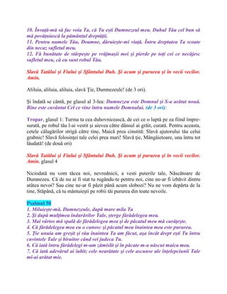 10. Învaţă-mă să fac voia Ta, că Tu eşti Dumnezeul meu. Duhul Tău cel bun să
mă povăţuiască la pământul dreptăţii.
11. Pentru numele Tău, Doamne, dăruieşte-mi viaţă. Întru dreptatea Ta scoate
din necaz sufletul meu.
12. Fă bunătate de stârpeşte pe vrăjmaşii mei şi pierde pe toţi cei ce necăjesc
sufletul meu, că eu sunt robul Tău.
Slavă Tatălui şi Fiului şi Sfântului Duh. Şi acum şi pururea şi în vecii vecilor.
Amin.
Aliluia, aliluia, aliluia, slavă Ţie, Dumnezeule! (de 3 ori).
Şi îndatã se cântã, pe glasul al 3-lea: Dumnezeu este Domnul şi S-a arătat nouă.
Bine este cuvântat Cel ce vine întru numele Domnului. (de 3 ori):
Tropar, glasul 1: Turma ta cea duhovnicească, de cei ce o luptă pe ea fiind împre-
surată, pe robul tău l-ai vestit şi aievea către dânsul ai grăit, curată. Pentru aceasta,
cetele călugărilor strigă către tine, Maică prea cinstită: Slavă ajutorului tău celui
grabnic! Slavă folosinţei tale celei prea mari! Slavă ţie, Mângâietoare, una întru tot
lăudată! (de două ori)
Slavă Tatălui şi Fiului şi Sfântului Duh. Şi acum şi pururea şi în vecii vecilor.
Amin. glasul 4
Niciodată nu vom tăcea noi, nevrednicii, a vesti puterile tale, Născătoare de
Dumnezeu. Că de nu ai fi stat tu rugându-te pentru noi, cine ne-ar fi izbăvit dintru
atâtea nevoi? Sau cine ne-ar fi păzit până acum slobozi? Nu ne vom depărta de la
tine, Stăpână, că tu mântuieşti pe robii tăi pururea din toate nevoile.
Psalmul 50
1. Miluieşte-mă, Dumnezeule, după mare mila Ta
2. Şi după mulţimea îndurărilor Tale, şterge fărădelegea mea.
3. Mai vârtos mă spală de fărădelegea mea şi de păcatul meu mă curăţeşte.
4. Că fărădelegea mea eu o cunosc şi păcatul meu înaintea mea este pururea.
5. Ţie unuia am greşit şi rău înaintea Ta am făcut, aşa încât drept eşti Tu întru
cuvintele Tale şi biruitor când vei judeca Tu.
6. Că iată întru fărădelegi m-am zămislit şi în păcate m-a născut maica mea.
7. Că iată adevărul ai iubit; cele nearătate şi cele ascunse ale înţelepciunii Tale
mi-ai arătat mie.
 