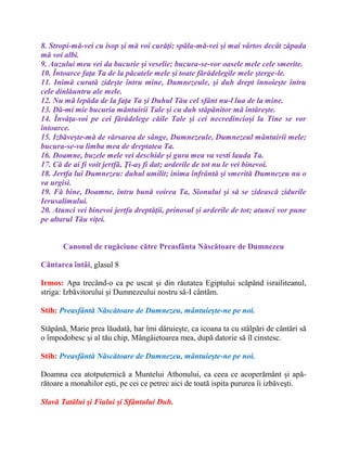 8. Stropi-mă-vei cu isop şi mă voi curăţi; spăla-mă-vei şi mai vârtos decât zăpada
mă voi albi.
9. Auzului meu vei da bucurie şi veselie; bucura-se-vor oasele mele cele smerite.
10. Întoarce faţa Ta de la păcatele mele şi toate fărădelegile mele şterge-le.
11. Inimă curată zideşte întru mine, Dumnezeule, şi duh drept înnoieşte întru
cele dinlăuntru ale mele.
12. Nu mă lepăda de la faţa Ta şi Duhul Tău cel sfânt nu-l lua de la mine.
13. Dă-mi mie bucuria mântuirii Tale şi cu duh stăpânitor mă întăreşte.
14. Învăţa-voi pe cei fărădelege căile Tale şi cei necredincioşi la Tine se vor
întoarce.
15. Izbăveşte-mă de vărsarea de sânge, Dumnezeule, Dumnezeul mântuirii mele;
bucura-se-va limba mea de dreptatea Ta.
16. Doamne, buzele mele vei deschide şi gura mea va vesti lauda Ta.
17. Că de ai fi voit jertfă, Ţi-aş fi dat; arderile de tot nu le vei binevoi.
18. Jertfa lui Dumnezeu: duhul umilit; inima înfrântă şi smerită Dumnezeu nu o
va urgisi.
19. Fă bine, Doamne, întru bună voirea Ta, Sionului şi să se zidească zidurile
Ierusalimului.
20. Atunci vei binevoi jertfa dreptăţii, prinosul şi arderile de tot; atunci vor pune
pe altarul Tău viţei.
Canonul de rugăciune către Preasfânta Născătoare de Dumnezeu
Cântarea întâi, glasul 8
Irmos: Apa trecând-o ca pe uscat şi din răutatea Egiptului scăpând israiliteanul,
striga: Izbăvitorului şi Dumnezeului nostru să-I cântăm.
Stih: Preasfântă Născătoare de Dumnezeu, mântuieşte-ne pe noi.
Stăpână, Marie prea lăudată, har îmi dăruieşte, ca icoana ta cu stâlpări de cântări să
o împodobesc şi al tău chip, Mângâietoarea mea, după datorie să îl cinstesc.
Stih: Preasfântă Născătoare de Dumnezeu, mântuieşte-ne pe noi.
Doamna cea atotputernică a Muntelui Athonului, ca ceea ce acoperământ şi apă-
rătoare a monahilor eşti, pe cei ce petrec aici de toată ispita pururea îi izbăveşti.
Slavă Tatălui şi Fiului şi Sfântului Duh.
 