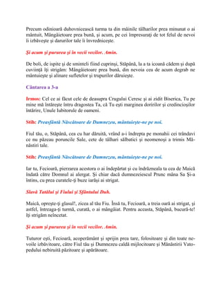Precum odinioară duhovnicească turma ta din mâinile tâlharilor prea minunat o ai
mântuit, Mângâietoare prea bună, şi acum, pe cei împresuraţi de tot felul de nevoi
îi izbăveşte şi darurilor tale îi învredniceşte.
Şi acum şi pururea şi în vecii vecilor. Amin.
De boli, de ispite şi de sminteli fiind cuprinşi, Stăpână, la a ta icoană cădem şi după
cuviinţă îţi strigăm: Mângâietoare prea bună, din nevoia cea de acum degrab ne
mântuieşte şi alinare sufletelor şi trupurilor dăruieşte.
Cântarea a 3-a
Irmos: Cel ce ai făcut cele de deasupra Crugului Ceresc şi ai zidit Biserica, Tu pe
mine mă întăreşte întru dragostea Ta, că Tu eşti marginea doririlor şi credincioşilor
întărire, Unule Iubitorule de oameni.
Stih: Preasfântă Născătoare de Dumnezeu, mântuieşte-ne pe noi.
Fiul tău, o, Stăpână, cea cu har dăruită, vrând a-i îndrepta pe monahii cei trândavi
ce nu păzeau poruncile Sale, cete de tâlhari sălbatici şi neomenoşi a trimis Mă-
năstiri tale.
Stih: Preasfântă Născătoare de Dumnezeu, mântuieşte-ne pe noi.
Iar tu, Fecioară, pierzarea acestora o ai îndepărtat şi cu îndrăzneala ta cea de Maică
îndată către Domnul ai alergat. Şi chiar dacă dumnezeiescul Prunc mâna Sa Şi-a
întins, cu prea curatele-ţi buze iarăşi ai strigat.
Slavă Tatălui şi Fiului şi Sfântului Duh.
Maică, opreşte-ţi glasul!, zicea al tău Fiu. Însă tu, Fecioară, a treia oară ai strigat, şi
astfel, întreaga-ţi turmă, curată, o ai mângâiat. Pentru aceasta, Stăpână, bucură-te!
îţi strigăm neîncetat.
Şi acum şi pururea şi în vecii vecilor. Amin.
Tuturor eşti, Fecioară, acoperământ şi sprijin prea tare, folositoare şi din toate ne-
voile izbăvitoare, către Fiul tău şi Dumnezeu caldă mijlocitoare şi Mănăstirii Vato-
pedului nebiruită păzitoare şi apărătoare.
 