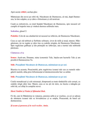 Apoi aceste stihiri, acelaşi glas:
Mântuieşte din nevoi pe robii tăi, Născătoare de Dumnezeu, că toţi, după Dumne-
zeu, la tine scăpăm, ca şi către o folositoare şi zid nestricat.
Caută cu milostivire, cu totul lăudată Născătoare de Dumnezeu, spre necazul cel
cumplit al trupului meu şi vindecă durerea sufletului meu.
Sedealna, glasul 2:
Podobie: Cele de sus căutând de tot necazul ne izbăvim, de Dumnezeu Născătoare.
Ceea ce eşti zid nebiruit şi fierbinte solitoare, izvor de milă şi nouă, tuturor, Mân-
gâietoare, ţie ne rugăm şi către tine cu osârdie strigăm, de Dumnezeu Născătoare:
Spre rugăciune grăbeşte şi din primejdii ne izbăveşte, una a turmei tale nebiruită
păzitoare.
Cântarea a 4-a
Irmos: Auzit-am, Doamne, taina iconomiei Tale, înţeles-am lucrurile Tale şi am
proslăvit Dumnezeirea Ta.
Stih: Preasfântă Născătoare de Dumnezeu, mântuieşte-ne pe noi.
Biserica ta aceasta, Preacinstită, prin zugrăvirea icoanei tale cea cu numele mân-
gâierii numită, sălaş prea înfrumuseţat al dumnezeiescului har s-a arătat.
Stih: Preasfântă Născătoare de Dumnezeu, mântuieşte-ne pe noi.
Cetele monahiceşti şi cele mireneşti, dimpreună cu toate rânduielile cele cereşti, cu
osârdie strigă către tine: Maică, ceea ce nu ştii de mire, nu înceta a mângâia pe
robii tăi, cei aflaţi în cumplite nevoi.
Slavă Tatălui şi Fiului şi Sfântului Duh.
Fii tăi, care în Mănăstirea ta vieţuiesc, pururea saltă şi se veselesc, ca cei ce adesea
de sărutarea icoanei tale se învrednicesc şi se umplu, Preacurată, de harul cel
dumnezeiesc.
Şi acum şi pururea şi în vecii vecilor. Amin.
 