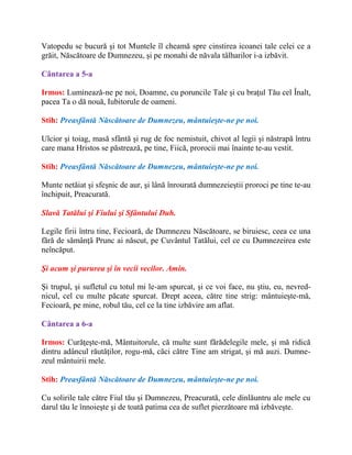 Vatopedu se bucură şi tot Muntele îl cheamă spre cinstirea icoanei tale celei ce a
grăit, Născătoare de Dumnezeu, şi pe monahi de năvala tâlharilor i-a izbăvit.
Cântarea a 5-a
Irmos: Luminează-ne pe noi, Doamne, cu poruncile Tale şi cu braţul Tău cel Înalt,
pacea Ta o dă nouă, Iubitorule de oameni.
Stih: Preasfântă Născătoare de Dumnezeu, mântuieşte-ne pe noi.
Ulcior şi toiag, masă sfântă şi rug de foc nemistuit, chivot al legii şi năstrapă întru
care mana Hristos se păstrează, pe tine, Fiică, prorocii mai înainte te-au vestit.
Stih: Preasfântă Născătoare de Dumnezeu, mântuieşte-ne pe noi.
Munte netăiat şi sfeşnic de aur, şi lână înrourată dumnezeieştii proroci pe tine te-au
închipuit, Preacurată.
Slavă Tatălui şi Fiului şi Sfântului Duh.
Legile firii întru tine, Fecioară, de Dumnezeu Născătoare, se biruiesc, ceea ce una
fără de sămânţă Prunc ai născut, pe Cuvântul Tatălui, cel ce cu Dumnezeirea este
neîncăput.
Şi acum şi pururea şi în vecii vecilor. Amin.
Şi trupul, şi sufletul cu totul mi le-am spurcat, şi ce voi face, nu ştiu, eu, nevred-
nicul, cel cu multe păcate spurcat. Drept aceea, către tine strig: mântuieşte-mă,
Fecioară, pe mine, robul tău, cel ce la tine izbăvire am aflat.
Cântarea a 6-a
Irmos: Curăţeşte-mă, Mântuitorule, că multe sunt fărădelegile mele, şi mă ridică
dintru adâncul răutăţilor, rogu-mă, căci către Tine am strigat, şi mă auzi. Dumne-
zeul mântuirii mele.
Stih: Preasfântă Născătoare de Dumnezeu, mântuieşte-ne pe noi.
Cu solirile tale către Fiul tău şi Dumnezeu, Preacurată, cele dinlăuntru ale mele cu
darul tău le înnoieşte şi de toată patima cea de suflet pierzătoare mă izbăveşte.
 