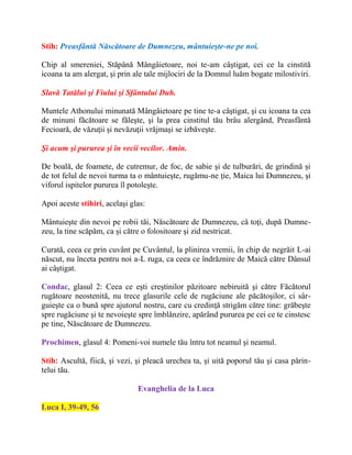 Stih: Preasfântă Născătoare de Dumnezeu, mântuieşte-ne pe noi.
Chip al smereniei, Stăpână Mângâietoare, noi te-am câştigat, cei ce la cinstită
icoana ta am alergat, şi prin ale tale mijlociri de la Domnul luăm bogate milostiviri.
Slavă Tatălui şi Fiului şi Sfântului Duh.
Muntele Athonului minunată Mângâietoare pe tine te-a câştigat, şi cu icoana ta cea
de minuni făcătoare se făleşte, şi la prea cinstitul tău brâu alergând, Preasfântă
Fecioară, de văzuţii şi nevăzuţii vrăjmaşi se izbăveşte.
Şi acum şi pururea şi în vecii vecilor. Amin.
De boală, de foamete, de cutremur, de foc, de sabie şi de tulburări, de grindină şi
de tot felul de nevoi turma ta o mântuieşte, rugămu-ne ţie, Maica lui Dumnezeu, şi
viforul ispitelor pururea îl potoleşte.
Apoi aceste stihiri, acelaşi glas:
Mântuieşte din nevoi pe robii tăi, Născătoare de Dumnezeu, că toţi, după Dumne-
zeu, la tine scăpăm, ca şi către o folositoare şi zid nestricat.
Curată, ceea ce prin cuvânt pe Cuvântul, la plinirea vremii, în chip de negrăit L-ai
născut, nu înceta pentru noi a-L ruga, ca ceea ce îndrăznire de Maică către Dânsul
ai câştigat.
Condac, glasul 2: Ceea ce eşti creştinilor păzitoare nebiruită şi către Făcătorul
rugătoare neostenită, nu trece glasurile cele de rugăciune ale păcătoşilor, ci sâr-
guieşte ca o bună spre ajutorul nostru, care cu credinţă strigăm către tine: grăbeşte
spre rugăciune şi te nevoieşte spre îmblânzire, apărând pururea pe cei ce te cinstesc
pe tine, Născătoare de Dumnezeu.
Prochimen, glasul 4: Pomeni-voi numele tău întru tot neamul şi neamul.
Stih: Ascultă, fiică, şi vezi, şi pleacă urechea ta, şi uită poporul tău şi casa părin-
telui tău.
Evanghelia de la Luca
Luca I, 39-49, 56
 