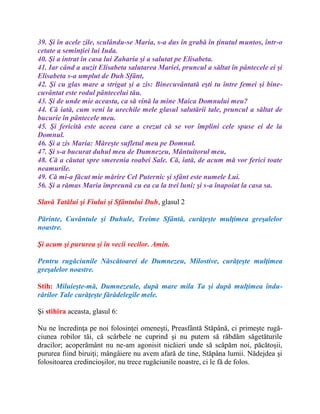 39. Şi în acele zile, sculându-se Maria, s-a dus în grabă în ţinutul muntos, într-o
cetate a seminţiei lui Iuda.
40. Şi a intrat în casa lui Zaharia şi a salutat pe Elisabeta.
41. Iar când a auzit Elisabeta salutarea Mariei, pruncul a săltat în pântecele ei şi
Elisabeta s-a umplut de Duh Sfânt,
42. Şi cu glas mare a strigat şi a zis: Binecuvântată eşti tu între femei şi bine-
cuvântat este rodul pântecelui tău.
43. Şi de unde mie aceasta, ca să vină la mine Maica Domnului meu?
44. Că iată, cum veni la urechile mele glasul salutării tale, pruncul a săltat de
bucurie în pântecele meu.
45. Şi fericită este aceea care a crezut că se vor împlini cele spuse ei de la
Domnul.
46. Şi a zis Maria: Măreşte sufletul meu pe Domnul.
47. Şi s-a bucurat duhul meu de Dumnezeu, Mântuitorul meu,
48. Că a căutat spre smerenia roabei Sale. Că, iată, de acum mă vor ferici toate
neamurile.
49. Că mi-a făcut mie mărire Cel Puternic şi sfânt este numele Lui.
56. Şi a rămas Maria împreună cu ea ca la trei luni; şi s-a înapoiat la casa sa.
Slavă Tatălui şi Fiului şi Sfântului Duh, glasul 2
Părinte, Cuvântule şi Duhule, Treime Sfântă, curăţeşte mulţimea greşalelor
noastre.
Şi acum şi pururea şi în vecii vecilor. Amin.
Pentru rugăciunile Născătoarei de Dumnezeu, Milostive, curăţeşte mulţimea
greşalelor noastre.
Stih: Miluieşte-mă, Dumnezeule, după mare mila Ta şi după mulţimea îndu-
rărilor Tale curăţeşte fărădelegile mele.
Şi stihira aceasta, glasul 6:
Nu ne încredinţa pe noi folosinţei omeneşti, Preasfântă Stăpână, ci primeşte rugă-
ciunea robilor tăi, că scârbele ne cuprind şi nu putem să răbdăm săgetăturile
dracilor; acoperământ nu ne-am agonisit nicăieri unde să scăpăm noi, păcătoşii,
pururea fiind biruiţi; mângâiere nu avem afară de tine, Stăpâna lumii. Nădejdea şi
folositoarea credincioşilor, nu trece rugăciunile noastre, ci le fă de folos.
 
