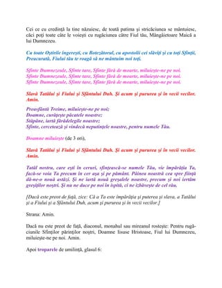 Cei ce cu credinţă la tine năzuiesc, de toată patima şi stricăciunea se mântuiesc,
căci poţi toate câte le voieşti cu rugăciunea către Fiul tău, Mângâietoare Maică a
lui Dumnezeu.
Cu toate Oştirile îngereşti, cu Botezătorul, cu apostolii cei slăviţi şi cu toţi Sfinţii,
Preacurată, Fiului tău te roagă să ne mântuim noi toţi.
Sfinte Dumnezeule, Sfinte tare, Sfinte fără de moarte, miluieşte-ne pe noi.
Sfinte Dumnezeule, Sfinte tare, Sfinte fără de moarte, miluieşte-ne pe noi.
Sfinte Dumnezeule, Sfinte tare, Sfinte fără de moarte, miluieşte-ne pe noi.
Slavă Tatălui şi Fiului şi Sfântului Duh. Şi acum şi pururea şi în vecii vecilor.
Amin.
Preasfântă Treime, miluieşte-ne pe noi;
Doamne, curăţeşte păcatele noastre;
Stăpâne, iartă fărădelegile noastre;
Sfinte, cercetează şi vindecă neputinţele noastre, pentru numele Tău.
Doamne miluieşte (de 3 ori),
Slavă Tatălui şi Fiului şi Sfântului Duh. Şi acum şi pururea şi în vecii vecilor.
Amin.
Tatăl nostru, care eşti în ceruri, sfinţească-se numele Tău, vie împărăţia Ta,
facă-se voia Ta precum în cer aşa şi pe pământ. Pâinea noastră cea spre fiinţă
dă-ne-o nouă astăzi. Şi ne iartă nouă greşalele noastre, precum şi noi iertăm
greşiţilor noştri. Şi nu ne duce pe noi în ispită, ci ne izbăveşte de cel rău.
[Dacă este preot de faţă, zice: Că a Ta este împărăţia şi puterea şi slava, a Tatălui
şi a Fiului şi a Sfântului Duh, acum şi pururea şi în vecii vecilor.]
Strana: Amin.
Dacă nu este preot de faţă, diaconul, monahul sau mireanul rosteşte: Pentru rugă-
ciunile Sfinţilor părinţilor noştri, Doamne Iisuse Hristoase, Fiul lui Dumnezeu,
miluieşte-ne pe noi. Amin.
Apoi troparele de umilinţă, glasul 6:
 