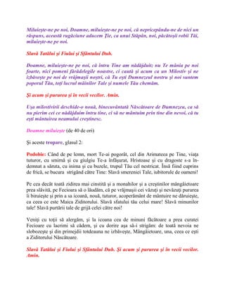 Miluieşte-ne pe noi, Doamne, miluieşte-ne pe noi, că nepricepându-ne de nici un
răspuns, această rugăciune aducem Ţie, ca unui Stăpân, noi, păcătoşii robii Tăi,
miluieşte-ne pe noi.
Slavă Tatălui şi Fiului şi Sfântului Duh.
Doamne, miluieşte-ne pe noi, că întru Tine am nădăjduit; nu Te mânia pe noi
foarte, nici pomeni fărădelegile noastre, ci caută şi acum ca un Milostiv şi ne
izbăveşte pe noi de vrăjmaşii noştri, că Tu eşti Dumnezeul nostru şi noi suntem
poporul Tău, toţi lucrul mâinilor Tale şi numele Tău chemăm.
Şi acum şi pururea şi în vecii vecilor. Amin.
Uşa milostivirii deschide-o nouă, binecuvântată Născătoare de Dumnezeu, ca să
nu pierim cei ce nădăjduim întru tine, ci să ne mântuim prin tine din nevoi, că tu
eşti mântuirea neamului creştinesc.
Doamne miluieşte (de 40 de ori)
Şi aceste tropare, glasul 2:
Podobie: Când de pe lemn, mort Te-ai pogorât, cel din Arimateea pe Tine, viaţa
tuturor, cu smirnă şi cu giulgiu Te-a înfăşurat, Hristoase şi cu dragoste s-a în-
demnat a săruta, cu inima şi cu buzele, trupul Tău cel nestricat. Însă fiind cuprins
de frică, se bucura strigând către Tine: Slavă smereniei Tale, iubitorule de oameni!
Pe cea decât toată zidirea mai cinstită şi a monahilor şi a creştinilor mângâietoare
prea slăvită, pe Fecioara să o lăudăm, că pe vrăjmaşii cei văzuţi şi nevăzuţi pururea
îi biruieşte şi prin a sa icoană, nouă, tuturor, acoperământ de mântuire ne dăruieşte,
ca ceea ce este Maica Ziditorului. Slavă sfatului tău celui mare! Slavă minunilor
tale! Slavă purtării tale de grijă celei către noi!
Veniţi cu toţii să alergăm, şi la icoana cea de minuni făcătoare a prea curatei
Fecioare cu lacrimi să cădem, şi cu dorire aşa să-i strigăm: de toată nevoia ne
slobozeşte şi din primejdii totdeauna ne izbăveşte, Mângâietoare, una, ceea ce eşti
a Ziditorului Născătoare.
Slavă Tatălui şi Fiului şi Sfântului Duh. Şi acum şi pururea şi în vecii vecilor.
Amin.
 