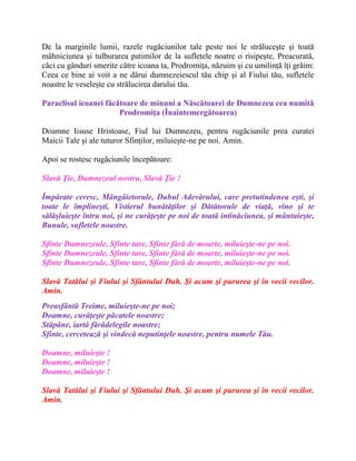 De la marginile lumii, razele rugăciunilor tale peste noi le străluceşte şi toată
mâhniciunea şi tulburarea patimilor de la sufletele noatre o risipeşte, Preacurată,
căci cu gânduri smerite către icoana ta, Prodromiţa, năzuim şi cu umilinţă îţi grăim:
Ceea ce bine ai voit a ne dărui dumnezeiescul tău chip şi al Fiului tău, sufletele
noastre le veseleşte cu strălucirea darului tău.
Paraclisul icoanei făcătoare de minuni a Născătoarei de Dumnezeu cea numită
Prodromiţa (Înaintemergătoarea)
Doamne Iisuse Hristoase, Fiul lui Dumnezeu, pentru rugăciunile prea curatei
Maicii Tale şi ale tuturor Sfinţilor, miluieşte-ne pe noi. Amin.
Apoi se rostesc rugãciunile începãtoare:
Slavă Ţie, Dumnezeul nostru, Slavă Ţie !
Împărate ceresc, Mângâietorule, Duhul Adevărului, care pretutindenea eşti, şi
toate le împlineşti, Vistierul bunătăţilor şi Dătătorule de viaţă, vino şi te
sălăşluieşte întru noi, şi ne curăţeşte pe noi de toată intinăciunea, şi mântuieşte,
Bunule, sufletele noastre.
Sfinte Dumnezeule, Sfinte tare, Sfinte fără de moarte, miluieşte-ne pe noi.
Sfinte Dumnezeule, Sfinte tare, Sfinte fără de moarte, miluieşte-ne pe noi.
Sfinte Dumnezeule, Sfinte tare, Sfinte fără de moarte, miluieşte-ne pe noi.
Slavă Tatălui şi Fiului şi Sfântului Duh. Şi acum şi pururea şi în vecii vecilor.
Amin.
Preasfântă Treime, miluieşte-ne pe noi;
Doamne, curăţeşte păcatele noastre;
Stăpâne, iartă fărădelegile noastre;
Sfinte, cercetează şi vindecă neputinţele noastre, pentru numele Tău.
Doamne, miluieşte !
Doamne, miluieşte !
Doamne, miluieşte !
Slavă Tatălui şi Fiului şi Sfântului Duh. Şi acum şi pururea şi în vecii vecilor.
Amin.
 