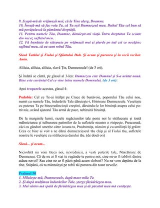 9. Scapă-mă de vrăjmaşii mei, că la Tine alerg, Doamne.
10. Învaţă-mă să fac voia Ta, că Tu eşti Dumnezeul meu. Duhul Tău cel bun să
mă povăţuiască la pământul dreptăţii.
11. Pentru numele Tău, Doamne, dăruieşte-mi viaţă. Întru dreptatea Ta scoate
din necaz sufletul meu.
12. Fă bunătate de stârpeşte pe vrăjmaşii mei şi pierde pe toţi cei ce necăjesc
sufletul meu, că eu sunt robul Tău.
Slavă Tatălui şi Fiului şi Sfântului Duh. Şi acum şi pururea şi în vecii vecilor.
Amin.
Aliluia, aliluia, aliluia, slavă Ţie, Dumnezeule! (de 3 ori).
Şi îndatã se cântã, pe glasul al 3-lea: Dumnezeu este Domnul şi S-a arătat nouă.
Bine este cuvântat Cel ce vine întru numele Domnului. (de 3 ori):
Apoi troparele acestea, glasul 4:
Podobie: Cel ce Te-ai înălţat pe Cruce de bunăvoie, poporului Tău celui nou,
numit cu numele Tău, îndurările Tale dăruieşte-i, Hristoase Dumnezeule. Veseleşte
cu puterea Ta pe binecredincioşii creştini, dăruindu-le lor biruinţă asupra celui po-
trivnic, având ajutorul Tău armă de pace, nebiruită biruinţă.
De la marginile lumii, razele rugăciunilor tale peste noi le străluceşte şi toată
mâhniciunea şi tulburarea patimilor de la sufletele noastre o risipeşte, Preacurată,
căci cu gânduri smerite către icoana ta, Prodromiţa, năzuim şi cu umilinţă îţi grăim:
Ceea ce bine ai voit a ne dărui dumnezeiescul tău chip şi al Fiului tău, sufletele
noastre le veseleşte cu strălucirea darului tău. (de două ori)
Slavă... şi acum...
Niciodată nu vom tăcea noi, nevrednicii, a vesti puterile tale, Născătoare de
Dumnezeu. Că de nu ai fi stat tu rugându-te pentru noi, cine ne-ar fi izbăvit dintru
atâtea nevoi? Sau cine ne-ar fi păzit până acum slobozi? Nu ne vom depărta de la
tine, Stăpână, că tu mântuieşti pe robii tăi pururea din toate nevoile.
Psalmul 50
1. Miluieşte-mă, Dumnezeule, după mare mila Ta
2. Şi după mulţimea îndurărilor Tale, şterge fărădelegea mea.
3. Mai vârtos mă spală de fărădelegea mea şi de păcatul meu mă curăţeşte.
 