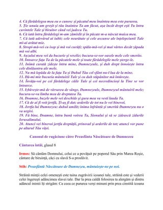 4. Că fărădelegea mea eu o cunosc şi păcatul meu înaintea mea este pururea.
5. Ţie unuia am greşit şi rău înaintea Ta am făcut, aşa încât drept eşti Tu întru
cuvintele Tale şi biruitor când vei judeca Tu.
6. Că iată întru fărădelegi m-am zămislit şi în păcate m-a născut maica mea.
7. Că iată adevărul ai iubit; cele nearătate şi cele ascunse ale înţelepciunii Tale
mi-ai arătat mie.
8. Stropi-mă-vei cu isop şi mă voi curăţi; spăla-mă-vei şi mai vârtos decât zăpada
mă voi albi.
9. Auzului meu vei da bucurie şi veselie; bucura-se-vor oasele mele cele smerite.
10. Întoarce faţa Ta de la păcatele mele şi toate fărădelegile mele şterge-le.
11. Inimă curată zideşte întru mine, Dumnezeule, şi duh drept înnoieşte întru
cele dinlăuntru ale mele.
12. Nu mă lepăda de la faţa Ta şi Duhul Tău cel sfânt nu-l lua de la mine.
13. Dă-mi mie bucuria mântuirii Tale şi cu duh stăpânitor mă întăreşte.
14. Învăţa-voi pe cei fărădelege căile Tale şi cei necredincioşi la Tine se vor
întoarce.
15. Izbăveşte-mă de vărsarea de sânge, Dumnezeule, Dumnezeul mântuirii mele;
bucura-se-va limba mea de dreptatea Ta.
16. Doamne, buzele mele vei deschide şi gura mea va vesti lauda Ta.
17. Că de ai fi voit jertfă, Ţi-aş fi dat; arderile de tot nu le vei binevoi.
18. Jertfa lui Dumnezeu: duhul umilit; inima înfrântă şi smerită Dumnezeu nu o
va urgisi.
19. Fă bine, Doamne, întru bună voirea Ta, Sionului şi să se zidească zidurile
Ierusalimului.
20. Atunci vei binevoi jertfa dreptăţii, prinosul şi arderile de tot; atunci vor pune
pe altarul Tău viţei.
Canonul de rugăciune către Preasfânta Născătoare de Dumnezeu
Cântarea întâi, glasul 8
Irmos: Să cântăm Domnului, celui ce a povăţuit pe poporul Său prin Marea Roşie,
cântare de biruinţă, căci cu slavă S-a proslăvit.
Stih: Preasfântă Născătoare de Dumnezeu, mântuieşte-ne pe noi.
Străină minţii celei omeneşti este taina zugrăvirii icoanei tale, străină este şi vederii
celei îngereşti adâncimea slavei tale. Dar la prea caldă folosirea ta alergăm şi dintru
adâncul inimii îţi strigăm: Ca ceea ce pururea verşi minuni prin prea cinstită icoana
 