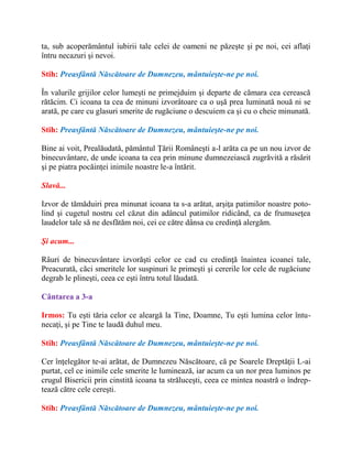 ta, sub acoperământul iubirii tale celei de oameni ne păzeşte şi pe noi, cei aflaţi
întru necazuri şi nevoi.
Stih: Preasfântă Născătoare de Dumnezeu, mântuieşte-ne pe noi.
În valurile grijilor celor lumeşti ne primejduim şi departe de cămara cea cerească
rătăcim. Ci icoana ta cea de minuni izvorâtoare ca o uşă prea luminată nouă ni se
arată, pe care cu glasuri smerite de rugăciune o descuiem ca şi cu o cheie minunată.
Stih: Preasfântă Născătoare de Dumnezeu, mântuieşte-ne pe noi.
Bine ai voit, Prealăudată, pământul Ţării Româneşti a-l arăta ca pe un nou izvor de
binecuvântare, de unde icoana ta cea prin minune dumnezeiască zugrăvită a răsărit
şi pe piatra pocăinţei inimile noastre le-a întărit.
Slavă...
Izvor de tămăduiri prea minunat icoana ta s-a arătat, arşiţa patimilor noastre poto-
lind şi cugetul nostru cel căzut din adâncul patimilor ridicând, ca de frumuseţea
laudelor tale să ne desfătăm noi, cei ce către dânsa cu credinţă alergăm.
Şi acum...
Râuri de binecuvântare izvorăşti celor ce cad cu credinţă înaintea icoanei tale,
Preacurată, căci smeritele lor suspinuri le primeşti şi cererile lor cele de rugăciune
degrab le plineşti, ceea ce eşti întru totul lăudată.
Cântarea a 3-a
Irmos: Tu eşti tăria celor ce aleargă la Tine, Doamne, Tu eşti lumina celor întu-
necaţi, şi pe Tine te laudă duhul meu.
Stih: Preasfântă Născătoare de Dumnezeu, mântuieşte-ne pe noi.
Cer înţelegător te-ai arătat, de Dumnezeu Născătoare, că pe Soarele Dreptăţii L-ai
purtat, cel ce inimile cele smerite le luminează, iar acum ca un nor prea luminos pe
crugul Bisericii prin cinstită icoana ta străluceşti, ceea ce mintea noastră o îndrep-
tează către cele cereşti.
Stih: Preasfântă Născătoare de Dumnezeu, mântuieşte-ne pe noi.
 