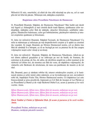 Milostivă fii mie, smeritului, că afară de tine altă năzuinţă nu ştiu eu, cel ce sunt
plin de tot felul de păcate. Miluieşte-mă, nădejdea creştinilor.
Rugăciune către Preasfânta Născătoare de Dumnezeu
O, Preasfântă Doamnă, Stăpână, de Dumnezeu Născătoare! Mai înaltă eşti decât
toţi îngerii şi Arhanghelii şi mai cinstită decât toată făptura, ajutătoarea celor ne-
dreptăţiţi, nădejdea celor fără de nădejde, săracilor folositoare, scârbiţilor mân-
gâiere, flămânzilor hrănitoare, celor goi îmbrăcăminte, păcătoşilor mântuire şi tutu-
ror creştinilor ajutătoare şi folositoare.
O, întru tot milostivă Doamnă, Stăpână Fecioară, de Dumnezeu Născătoare! Cu
mila ta mântuieşte şi miluieşte pe toţi dreptslăvitorii creştini şi îi apără cu cinstitul
tău veşmânt. Şi roagă, Doamnă, pe Hristos Dumnezeul nostru, cel ce dintru tine
fără de sămânţă S-a întrupat, ca să ne încingă pe noi cu puterea Sa de Sus asupra
vrăjmaşilor noştri celor văzuţi şi nevăzuţi.
O, întru tot milostivă Doamnă, Stăpână, de Dumnezeu Născătoare, ridică-ne pe
noi dintru adâncul greşalelor şi ne izbăveşte pe noi de boală, de foamete, de
cutremur şi de potop, de foc, de sabie, de năvălirea asupră-ne a altor neamuri şi de
războiul cel dintre noi, de moartea cea fără de veste, de năpădirea vrăjmaşului, de
vânturile cele făcătoare de stricăciune, de rana cea purtătoare de moarte şi de tot
răul.
Dă, Doamnă, pace şi sănătate robilor tăi, tuturor ortodocşilor creştini, şi le lumi-
nează mintea şi ochii inimii către mântuire, şi ne învredniceşte pe noi, nevrednicii
robii tăi, împărăţiei Fiului Tău, Hristos Dumnezeul nostru. Că stăpânirea Lui este
binecuvântată şi prea proslăvită, împreună cu Cel fără de început al Lui Părinte şi
cu Preasfântul şi Bunul şi de viaţă făcătorul Duhul Lui, acum şi pururea şi în vecii
vecilor. Amin.
Sfinte Dumnezeule, Sfinte tare, Sfinte fără de moarte, miluieşte-ne pe noi.
Sfinte Dumnezeule, Sfinte tare, Sfinte fără de moarte, miluieşte-ne pe noi.
Sfinte Dumnezeule, Sfinte tare, Sfinte fără de moarte, miluieşte-ne pe noi.
Slavă Tatălui şi Fiului şi Sfântului Duh. Şi acum şi pururea şi în vecii vecilor.
Amin.
Preasfântă Treime, miluieşte-ne pe noi;
Doamne, curăţeşte păcatele noastre;
 