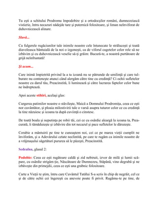 Tu eşti a schitului Prodromu împodobire şi a ortodocşilor români, dumnezeiască
vistierie, întru necazuri nădejde tare şi puternică folositoare, şi liman neînviforat de
duhovnicească alinare.
Slavă...
Cu fulgerele rugăciunilor tale inimile noastre cele întunecate le străluceşti şi toată
diavoleasca bântuială de la noi o izgoneşti, ca de viforul cugetelor celor rele să ne
izbăvim şi cu duhovnicească veselie să-ţi grăim: Bucură-te, a noastră purtătoare de
grijă neînfruntată!
Şi acum...
Care inimă împietrită privind la a ta icoană nu se pătrunde de umilinţă şi care tul-
burare nu conteneşte atunci când alergăm către tine cu credinţă? Ci ochii sufletelor
noastre cu darul tău, Preacinstită, îi luminează şi către lucrarea faptelor celor bune
ne îndreptează.
Apoi aceste stihiri, acelaşi glas:
Curgerea patimilor noastre o stăvileşte, Maică a Domnului Prodromiţa, ceea ce eşti
nor cuvântător, şi ploaia milostivirii tale o varsă asupra tuturor celor ce cu credinţă
la tine năzuiesc şi icoana ta după cuviinţă o cinstesc.
De toată boala şi neputinţa pe robii tăi, cei ce cu osârdie aleargă la icoana ta, Prea-
curată, îi tămăduieşte şi izbăvire din tot necazul şi pace sufletelor le dăruieşte.
Corabie a mântuirii pe tine te cunoaştem noi, cei ce pe marea vieţii cumplit ne
înviforăm, şi a Adevărului cetate neclintită, pe care te rugăm ca inimile noastre de
a vrăjmaşului săgetături pururea să le păzeşti, Preacinstită.
Sedealna, glasul 2:
Podobie: Ceea ce eşti rugătoare caldă şi zid nebiruit, izvor de milă şi lumii scă-
pare, cu osârdie strigăm ţie, Născătoare de Dumnezeu, Stăpână, vino degrabă şi ne
izbăveşte din primejdii, ceea ce eşti una grabnic folositoare.
Carte a Vieţii te ştim, întru care Cuvântul Tatălui S-a scris în chip de negrăit, cel ce
şi de către ochii cei îngereşti cu anevoie poate fi privit. Rugămu-te pe tine, de
 