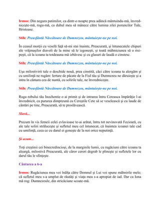 Irmos: Din negura patimilor, ca dintr-o noapte prea adâncă mântuindu-mă, învred-
niceşte-mă, rogu-mă, ca duhul meu să mânece către lumina zilei poruncilor Tale,
Hristoase.
Stih: Preasfântă Născătoare de Dumnezeu, mântuieşte-ne pe noi.
În ceasul morţii cu veselă faţă să-mi stai înainte, Preacurată, şi întunecatele chipuri
ale vrăjmaşilor diavoli de la mine să le izgoneşti, şi toată mâhniciunea să o risi-
peşti, că la icoana ta totdeauna mă izbăvesc şi cu glasuri de laudă o cinstesc.
Stih: Preasfântă Născătoare de Dumnezeu, mântuieşte-ne pe noi.
Uşa milostivirii tale o deschide nouă, prea cinstită, căci către icoana ta alergăm şi
cu umilinţă ne rugăm: Iertare de păcate de la Fiul tău şi Dumnezeu ne dăruieşte şi a
intra în cămara cea de nuntă, cu solirile tale, ne învredniceşte.
Stih: Preasfântă Născătoare de Dumnezeu, mântuieşte-ne pe noi.
Ruga robului tău Inochentie o ai primit şi de intrarea întru Cereasca împărăţie l-ai
învrednicit, ca pururea dimpreună cu Cereştile Cete să se veselească şi cu laude de
cântări pe tine, Preacurată, să te proslăvească.
Slavă...
Precum în vis femeii celei evlavioase te-ai arătat, întru tot nevinovată Fecioară, cu
ale tale soliri străluceşte şi sufletul meu cel întunecat, că înaintea icoanei tale cad
cu umilinţă, ceea ce cu darul ei goneşte de la noi orice neputinţă.
Şi acum...
Toţi creştinii cei binecredincioşi, de la marginile lumii, cu rugăciuni către icoana ta
aleargă, milostivă Preacurată, ale căror cereri degrab le plineşte şi sufletele lor cu
darul tău le sfinţeşte.
Cântarea a 6-a
Irmos: Rugăciunea mea voi înălţa către Domnul şi Lui voi spune mâhnirile mele;
că sufletul meu s-a umplut de răutăţi şi viaţa mea s-a apropiat de iad. Dar ca Iona
mă rog: Dumnezeule, din stricăciune scoate-mă.
 