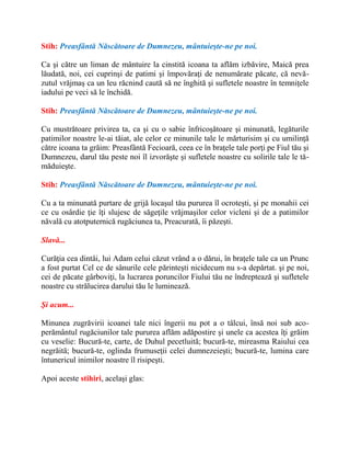 Stih: Preasfântă Născătoare de Dumnezeu, mântuieşte-ne pe noi.
Ca şi către un liman de mântuire la cinstită icoana ta aflăm izbăvire, Maică prea
lăudată, noi, cei cuprinşi de patimi şi împovăraţi de nenumărate păcate, că nevă-
zutul vrăjmaş ca un leu răcnind caută să ne înghită şi sufletele noastre în temniţele
iadului pe veci să le închidă.
Stih: Preasfântă Născătoare de Dumnezeu, mântuieşte-ne pe noi.
Cu mustrătoare privirea ta, ca şi cu o sabie înfricoşătoare şi minunată, legăturile
patimilor noastre le-ai tăiat, ale celor ce minunile tale le mărturisim şi cu umilinţă
către icoana ta grăim: Preasfântă Fecioară, ceea ce în braţele tale porţi pe Fiul tău şi
Dumnezeu, darul tău peste noi îl izvorăşte şi sufletele noastre cu solirile tale le tă-
măduieşte.
Stih: Preasfântă Născătoare de Dumnezeu, mântuieşte-ne pe noi.
Cu a ta minunată purtare de grijă locaşul tău pururea îl ocroteşti, şi pe monahii cei
ce cu osârdie ţie îţi slujesc de săgeţile vrăjmaşilor celor vicleni şi de a patimilor
năvală cu atotputernică rugăciunea ta, Preacurată, îi păzeşti.
Slavă...
Curăţia cea dintâi, lui Adam celui căzut vrând a o dărui, în braţele tale ca un Prunc
a fost purtat Cel ce de sânurile cele părinteşti nicidecum nu s-a depărtat. şi pe noi,
cei de păcate gârboviţi, la lucrarea poruncilor Fiului tău ne îndreptează şi sufletele
noastre cu strălucirea darului tău le luminează.
Şi acum...
Minunea zugrăvirii icoanei tale nici îngerii nu pot a o tâlcui, însă noi sub aco-
perământul rugăciunilor tale pururea aflăm adăpostire şi unele ca acestea îţi grăim
cu veselie: Bucură-te, carte, de Duhul pecetluită; bucură-te, mireasma Raiului cea
negrăită; bucură-te, oglinda frumuseţii celei dumnezeieşti; bucură-te, lumina care
întunericul inimilor noastre îl risipeşti.
Apoi aceste stihiri, acelaşi glas:
 