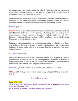 Ca ceea ce smerenia şi osârdia zugravului celui de Duhul înţelepţit o ai răsplătit, la
râvna inimilor noastre ia aminte şi toată neputinţa şi boala de la noi o goneşte şi a
grăi minunile tale cele mari ne învredniceşte.
Trupurile noastre cele de boală istovite le întăreşte şi rănile sufletelor noastre le tă-
măduieşte, ca din patul neputinţelor ridicându-ne, înaintea icoanei tale cu mul-
ţumită să cădem şi laude de dumnezeieşti cântări cu osârdie să-ţi aducem.
Condac, glasul 6:
Podobie: Ceea ce eşti creştinilor ocrotitoare neînfruntată şi mijlocitoare stăruitoare
către Făcătorul, nu trece cu vederea glasurile cele de rugăciune ale păcătoşilor, ci
sârguieşte, ca o bună, spre ajutorul nostru, care cu credinţă strigăm către tine: Gră-
beşte spre rugăciune şi te nevoieşte spre mijlocire, apărând pururea Născătoare de
Dumnezeu, pe cei ce cinstesc pe tine.
Ceea ce pe calea mântuirii ne eşti povăţuitoare nerătăcită şi a Cetelor celor înge-
reşti laudă prea slăvită, şi pe noi, cei ce înaintea cinstitei icoanei tale cu credinţă ne
închinăm, de tot necazul şi tulburarea ne păzeşte şi darului icoanei tale, Preacurată,
ne învredniceşte.
Alt condac, glas acelaşi:
Minunile icoanei tale întru vistieria smeritelor noastre inimi le păzim şi cu mul-
ţumită cântări de laudă îţi glăsuim, pe care le primeşte, Preacurată, şi părtaşi a fi
vieţii celei îngereşti ne arată pe noi, cei ce-ţi strigăm: Bucură-te, a darului strălucire
nepieritoare, care luminezi toate marginile cele de sub soare!
Prochimen, glasul 4: Pomeni-voi numele tău întru tot neamul şi neamul.
Stih: Ascultă, fiică, şi vezi, şi pleacă urechea ta, şi uită poporul tău şi casa părin-
telui tău.
Evanghelia de la Luca
Luca I, 39-49, 56
39. Şi în acele zile, sculându-se Maria, s-a dus în grabă în ţinutul muntos, într-o
cetate a seminţiei lui Iuda.
40. Şi a intrat în casa lui Zaharia şi a salutat pe Elisabeta.
 