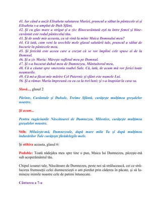 41. Iar când a auzit Elisabeta salutarea Mariei, pruncul a săltat în pântecele ei şi
Elisabeta s-a umplut de Duh Sfânt,
42. Şi cu glas mare a strigat şi a zis: Binecuvântată eşti tu între femei şi bine-
cuvântat este rodul pântecelui tău.
43. Şi de unde mie aceasta, ca să vină la mine Maica Domnului meu?
44. Că iată, cum veni la urechile mele glasul salutării tale, pruncul a săltat de
bucurie în pântecele meu.
45. Şi fericită este aceea care a crezut că se vor împlini cele spuse ei de la
Domnul.
46. Şi a zis Maria: Măreşte sufletul meu pe Domnul.
47. Şi s-a bucurat duhul meu de Dumnezeu, Mântuitorul meu,
48. Că a căutat spre smerenia roabei Sale. Că, iată, de acum mă vor ferici toate
neamurile.
49. Că mi-a făcut mie mărire Cel Puternic şi sfânt este numele Lui.
56. Şi a rămas Maria împreună cu ea ca la trei luni; şi s-a înapoiat la casa sa.
Slavă..., glasul 2
Părinte, Cuvântule şi Duhule, Treime Sfântă, curăţeşte mulţimea greşalelor
noastre.
Şi acum...
Pentru rugăciunile Născătoarei de Dumnezeu, Milostive, curăţeşte mulţimea
greşalelor noastre.
Stih: Miluieşte-mă, Dumnezeule, după mare mila Ta şi după mulţimea
îndurărilor Tale curăţeşte fărădelegile mele.
Şi stihira aceasta, glasul 6:
Podobie: Toată nădejdea mea spre tine o pun, Maica lui Dumnezeu, păzeşte-mă
sub acoperământul tău.
Chipul icoanei tale, Născătoare de Dumnezeu, peste noi să strălucească, cei ce stră-
lucirea frumuseţii celei dumnezeieşti o am pierdut prin căderea în păcate, şi să lu-
mineze inimile noastre cele de patimi întunecate.
Cântarea a 7-a
 