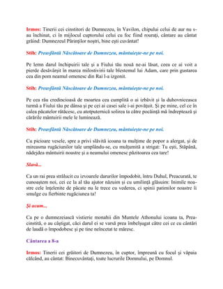 Irmos: Tinerii cei cinstitori de Dumnezeu, în Vavilon, chipului celui de aur nu s-
au închinat, ci în mijlocul cuptorului celui cu foc fiind rouraţi, cântare au cântat
grăind: Dumnezeul Părinţilor noştri, bine eşti cuvântat!
Stih: Preasfântă Născătoare de Dumnezeu, mântuieşte-ne pe noi.
Pe lemn darul închipuirii tale şi a Fiului tău nouă ne-ai lăsat, ceea ce ai voit a
pierde desăvârşit în marea milostivirii tale blestemul lui Adam, care prin gustarea
cea din pom neamul omenesc din Rai l-a izgonit.
Stih: Preasfântă Născătoare de Dumnezeu, mântuieşte-ne pe noi.
Pe cea rău credincioasă de moartea cea cumplită o ai izbăvit şi la duhovniceasca
turmă a Fiului tău pe dânsa şi pe cei ai casei sale i-ai povăţuit. Şi pe mine, cel ce în
calea păcatelor rătăcesc, cu atotputernică solirea ta către pocăinţă mă îndreptează şi
cărările mântuirii mele le luminează.
Stih: Preasfântă Născătoare de Dumnezeu, mântuieşte-ne pe noi.
Cu picioare vesele, spre a privi slăvită icoana ta mulţime de popor a alergat, şi de
mireasma rugăciunilor tale umplându-se, cu mulţumită a strigat: Tu eşti, Stăpână,
nădejdea mântuirii noastre şi a neamului omenesc păzitoarea cea tare!
Slavă...
Ca un rai prea strălucit cu izvoarele darurilor împodobit, întru Duhul, Preacurată, te
cunoaştem noi, cei ce la al tău ajutor năzuim şi cu umilinţă glăsuim: Inimile noa-
stre cele înţelenite de păcate nu le trece cu vederea, ci spinii patimilor noastre îi
smulge cu fierbinte rugăciunea ta!
Şi acum...
Ca pe o dumnezeiască vistierie monahii din Muntele Athonului icoana ta, Prea-
cinstită, o au câştigat, căci darul ei se varsă prea îmbelşugat către cei ce cu cântări
de laudă o împodobesc şi pe tine neîncetat te măresc.
Cântarea a 8-a
Irmos: Tinerii cei grăitori de Dumnezeu, în cuptor, împreună cu focul şi văpaia
călcând, au cântat: Binecuvântaţi, toate lucrurile Domnului, pe Domnul.
 