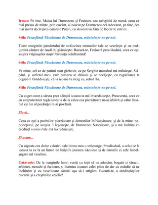 Irmos: Pe tine, Maica lui Dumnezeu şi Fecioara cea neispitită de nuntă, ceea ce
mai presus de minte, prin cuvânt, ai născut pe Dumnezeu cel Adevărat, pe tine, cea
mai înaltă decât prea curatele Puteri, cu slavoslovii fără de tăcere te mărim.
Stih: Preasfântă Născătoare de Dumnezeu, mântuieşte-ne pe noi.
Toate marginile pământului de strălucirea minunilor tale se veseleşte şi cu mul-
ţumită cântare de laudă îţi glăsuieşte: Bucură-te, Fecioară prea lăudată, ceea ce eşti
asupra vrăjmaşilor noştri biruinţă neînfruntată!
Stih: Preasfântă Născătoare de Dumnezeu, mântuieşte-ne pe noi.
Pe mine, cel ce de patimi sunt gârbovit, ca pe Serghie monahul mă miluieşte, Stă-
până, şi sufletul meu, care pururea se chinuie şi se necăjeşte, cu rugăciunea ta
degrab îl tămăduieşte, că la icoana ta alerg eu, robul tău.
Stih: Preasfântă Născătoare de Dumnezeu, mântuieşte-ne pe noi.
Cu cuget curat a săruta prea sfinţită icoana ta mă învredniceşte, Preacurată, ceea ce
cu atotputernică rugăciunea ta de la calea cea pierzătoare m-ai izbăvit şi către lima-
nul cel lin al pocăinţei m-ai povăţuit.
Slavă...
Ceea ce eşti a patimilor pierzătoare şi demonilor înfricoşătoare, şi de la mine, ne-
priceputul, pe aceştia îi izgoneşte, de Dumnezeu Născătoare, şi a mă închina cu
credinţă icoanei tale mă învredniceşte.
Şi acum...
Cu săgeata cea dulce a doririi tale inima mea o străpunge, Prealăudată, a celui ce la
icoana ta ca la un liman de liniştire pururea năzuiesc şi de darurile ei cele îmbel-
şugate mă veselesc.
Catavasie: De la marginile lumii veniţi cu toţii să ne adunăm, bogaţii şi săracii,
arhierei, monahi şi fecioare, şi înaintea icoanei celei pline de dar cu osârdie să ne
închinăm şi cu veselitoare cântări aşa să-i strigăm: Bucură-te, a credincioşilor
bucurie şi a creştinilor veselie!
 