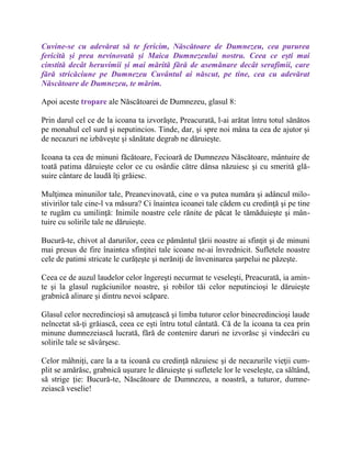 Cuvine-se cu adevărat să te fericim, Născătoare de Dumnezeu, cea pururea
fericită și prea nevinovată și Maica Dumnezeului nostru. Ceea ce ești mai
cinstită decât heruvimii și mai mărită fără de asemănare decât serafimii, care
fără stricăciune pe Dumnezeu Cuvântul ai născut, pe tine, cea cu adevărat
Născătoare de Dumnezeu, te mărim.
Apoi aceste tropare ale Născătoarei de Dumnezeu, glasul 8:
Prin darul cel ce de la icoana ta izvorăşte, Preacurată, l-ai arătat întru totul sănătos
pe monahul cel surd şi neputincios. Tinde, dar, şi spre noi mâna ta cea de ajutor şi
de necazuri ne izbăveşte şi sănătate degrab ne dăruieşte.
Icoana ta cea de minuni făcătoare, Fecioară de Dumnezeu Născătoare, mântuire de
toată patima dăruieşte celor ce cu osârdie către dânsa năzuiesc şi cu smerită glă-
suire cântare de laudă îţi grăiesc.
Mulţimea minunilor tale, Preanevinovată, cine o va putea număra şi adâncul milo-
stivirilor tale cine-l va măsura? Ci înaintea icoanei tale cădem cu credinţă şi pe tine
te rugăm cu umilinţă: Inimile noastre cele rănite de păcat le tămăduieşte şi mân-
tuire cu solirile tale ne dăruieşte.
Bucură-te, chivot al darurilor, ceea ce pământul ţării noastre ai sfinţit şi de minuni
mai presus de fire înaintea sfinţitei tale icoane ne-ai învrednicit. Sufletele noastre
cele de patimi stricate le curăţeşte şi nerăniţi de înveninarea şarpelui ne păzeşte.
Ceea ce de auzul laudelor celor îngereşti necurmat te veseleşti, Preacurată, ia amin-
te şi la glasul rugăciunilor noastre, şi robilor tăi celor neputincioşi le dăruieşte
grabnică alinare şi dintru nevoi scăpare.
Glasul celor necredincioşi să amuţească şi limba tuturor celor binecredincioşi laude
neîncetat să-ţi grăiască, ceea ce eşti întru totul cântată. Că de la icoana ta cea prin
minune dumnezeiască lucrată, fără de contenire daruri ne izvorăsc şi vindecări cu
solirile tale se săvârşesc.
Celor mâhniţi, care la a ta icoană cu credinţă năzuiesc şi de necazurile vieţii cum-
plit se amărăsc, grabnică uşurare le dăruieşte şi sufletele lor le veseleşte, ca săltând,
să strige ţie: Bucură-te, Născătoare de Dumnezeu, a noastră, a tuturor, dumne-
zeiască veselie!
 