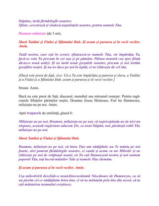 Stăpâne, iartă fărădelegile noastre;
Sfinte, cercetează şi vindecă neputinţele noastre, pentru numele Tău.
Doamne miluieşte (de 3 ori),
Slavă Tatălui şi Fiului şi Sfântului Duh. Şi acum şi pururea şi în vecii vecilor.
Amin.
Tatăl nostru, care eşti în ceruri, sfinţească-se numele Tău, vie împărăţia Ta,
facă-se voia Ta precum în cer aşa şi pe pământ. Pâinea noastră cea spre fiinţă
dă-ne-o nouă astăzi. Şi ne iartă nouă greşalele noastre, precum şi noi iertăm
greşiţilor noştri. Şi nu ne duce pe noi în ispită, ci ne izbăveşte de cel rău.
[Dacă este preot de faţă, zice: Că a Ta este împărăţia şi puterea şi slava, a Tatălui
şi a Fiului şi a Sfântului Duh, acum şi pururea şi în vecii vecilor.]
Strana: Amin.
Dacă nu este preot de faţă, diaconul, monahul sau mireanul rosteşte: Pentru rugă-
ciunile Sfinţilor părinţilor noştri, Doamne Iisuse Hristoase, Fiul lui Dumnezeu,
miluieşte-ne pe noi. Amin.
Apoi troparele de umilinţă, glasul 6:
Miluieşte-ne pe noi, Doamne, miluieşte-ne pe noi, că nepricepându-ne de nici un
răspuns, această rugăciune aducem Ţie, ca unui Stăpân, noi, păcătoşii robii Tăi,
miluieşte-ne pe noi.
Slavă Tatălui şi Fiului şi Sfântului Duh.
Doamne, miluieşte-ne pe noi, că întru Tine am nădăjduit; nu Te mânia pe noi
foarte, nici pomeni fărădelegile noastre, ci caută şi acum ca un Milostiv şi ne
izbăveşte pe noi de vrăjmaşii noştri, că Tu eşti Dumnezeul nostru şi noi suntem
poporul Tău, toţi lucrul mâinilor Tale şi numele Tău chemăm.
Şi acum şi pururea şi în vecii vecilor. Amin.
Uşa milostivirii deschide-o nouă,binecuvântată Născătoare de Dumnezeu, ca să
nu pierim cei ce nădăjduim întru tine, ci să ne mântuim prin tine din nevoi, că tu
eşti mântuirea neamului creştinesc.
 