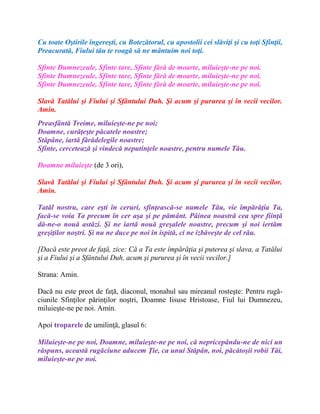 Cu toate Oştirile îngereşti, cu Botezătorul, cu apostolii cei slăviţi şi cu toţi Sfinţii,
Preacurată, Fiului tău te roagă să ne mântuim noi toţi.
Sfinte Dumnezeule, Sfinte tare, Sfinte fără de moarte, miluieşte-ne pe noi.
Sfinte Dumnezeule, Sfinte tare, Sfinte fără de moarte, miluieşte-ne pe noi.
Sfinte Dumnezeule, Sfinte tare, Sfinte fără de moarte, miluieşte-ne pe noi.
Slavă Tatălui şi Fiului şi Sfântului Duh. Şi acum şi pururea şi în vecii vecilor.
Amin.
Preasfântă Treime, miluieşte-ne pe noi;
Doamne, curăţeşte păcatele noastre;
Stăpâne, iartă fărădelegile noastre;
Sfinte, cercetează şi vindecă neputinţele noastre, pentru numele Tău.
Doamne miluieşte (de 3 ori),
Slavă Tatălui şi Fiului şi Sfântului Duh. Şi acum şi pururea şi în vecii vecilor.
Amin.
Tatăl nostru, care eşti în ceruri, sfinţească-se numele Tău, vie împărăţia Ta,
facă-se voia Ta precum în cer aşa şi pe pământ. Pâinea noastră cea spre fiinţă
dă-ne-o nouă astăzi. Şi ne iartă nouă greşalele noastre, precum şi noi iertăm
greşiţilor noştri. Şi nu ne duce pe noi în ispită, ci ne izbăveşte de cel rău.
[Dacă este preot de faţă, zice: Că a Ta este împărăţia şi puterea şi slava, a Tatălui
şi a Fiului şi a Sfântului Duh, acum şi pururea şi în vecii vecilor.]
Strana: Amin.
Dacă nu este preot de faţă, diaconul, monahul sau mireanul rosteşte: Pentru rugă-
ciunile Sfinţilor părinţilor noştri, Doamne Iisuse Hristoase, Fiul lui Dumnezeu,
miluieşte-ne pe noi. Amin.
Apoi troparele de umilinţă, glasul 6:
Miluieşte-ne pe noi, Doamne, miluieşte-ne pe noi, că nepricepându-ne de nici un
răspuns, această rugăciune aducem Ţie, ca unui Stăpân, noi, păcătoşii robii Tăi,
miluieşte-ne pe noi.
 