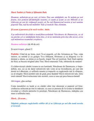 Slavă Tatălui şi Fiului şi Sfântului Duh.
Doamne, miluieşte-ne pe noi, că întru Tine am nădăjduit; nu Te mânia pe noi
foarte, nici pomeni fărădelegile noastre, ci caută şi acum ca un Milostiv şi ne
izbăveşte pe noi de vrăjmaşii noştri, că Tu eşti Dumnezeul nostru şi noi suntem
poporul Tău, toţi lucrul mâinilor Tale şi numele Tău chemăm.
Şi acum şi pururea şi în vecii vecilor. Amin.
Uşa milostivirii deschide-o nouă,binecuvântată Născătoare de Dumnezeu, ca să
nu pierim cei ce nădăjduim întru tine, ci să ne mântuim prin tine din nevoi, că tu
eşti mântuirea neamului creştinesc.
Doamne miluieşte (de 40 de ori)
Şi acest tropar, glasul 2:
Podobie: Când de pe lemn, mort Te-ai pogorât, cel din Arimateea pe Tine, viaţa
tuturor, cu smirnă şi cu giulgiu Te-a înfăşurat, Hristoase şi cu dragoste s-a în-
demnat a săruta, cu inima şi cu buzele, trupul Tău cel nestricat. Însă fiind cuprins
de frică, se bucura strigând către Tine: Slavă smereniei Tale, iubitorule de oameni!
Cu duhovniceşti cântări icoana ta cea luminată, Născătoare de Dumnezeu, o împo-
dobim, noi, cei ce de darul milostivirii tale voim să ne învrednicim, pe care din
destul ni-l dăruieşte, şi sufletele noastre şi trupurile cu rugăciunile tale le sfinţeşte,
ca să strigăm: Slavă purtării tale de grijă, prea lăudată! Slavă milostivirii tale, întru
totul cântată! Slavă neîncetatei tale ocrotiri, ceea ce una eşti prea binecuvântată!
Alt tropar, glas acelaşi:
Ceata monahilor cu laude şi cu cântări către tine năzuieşte şi poporul cel bine-
credincios neîncetat pe tine te măreşte, ca ceea ce pururea de la icoana ta tămăduiri
izvorăşti şi viforele patimilor le potoleşti, Născătoare de Dumnezeu, nădejdea cea
mare a sufletului meu.
Slavă... Şi acum...
Stăpână, primeşte rugăciunile robilor tăi şi ne izbăveşte pe noi din toată nevoia
şi necazul.
 