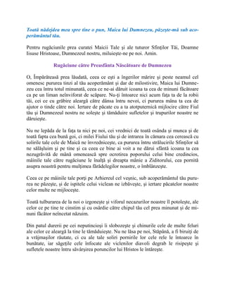 Toată nădejdea mea spre tine o pun, Maica lui Dumnezeu, păzeşte-mă sub aco-
perământul tău.
Pentru rugăciunile prea curatei Maicii Tale şi ale tuturor Sfinţilor Tăi, Doamne
Iisuse Hristoase, Dumnezeul nostru, miluieşte-ne pe noi. Amin.
Rugăciune către Preasfânta Născătoare de Dumnezeu
O, Împărăteasă prea lăudată, ceea ce eşti a îngerilor mărire şi peste neamul cel
omenesc pururea tinzi al tău acoperământ şi dar de milostivire, Maica lui Dumne-
zeu cea întru totul minunată, ceea ce ne-ai dăruit icoana ta cea de minuni făcătoare
ca pe un liman neînviforat de scăpare. Nu-ţi întoarce nici acum faţa ta de la robii
tăi, cei ce cu grăbire aleargă către dânsa întru nevoi, ci pururea mâna ta cea de
ajutor o tinde către noi. Iertare de păcate cu a ta atotputernică mijlocire către Fiul
tău şi Dumnezeul nostru ne soleşte şi tămăduire sufletelor şi trupurilor noastre ne
dăruieşte.
Nu ne lepăda de la faţa ta nici pe noi, cei vrednici de toată osânda şi munca şi de
toată fapta cea bună goi, ci milei Fiului tău şi de intrarea în cămara cea cerească cu
solirile tale cele de Maică ne învredniceşte, ca pururea întru strălucirile Sfinţilor să
ne sălăşluim şi pe tine şi ca ceea ce bine ai voit a ne dărui sfântă icoana ta cea
nezugrăvită de mână omenească spre ocrotirea poporului celui bine credincios,
mâinile tale către rugăciune le înalţă şi dreapta mânie a Ziditorului, cea pornită
asupra noastră pentru mulţimea fărădelegilor noastre, o îmblânzeşte.
Ceea ce pe mâinile tale porţi pe Arhiereul cel veşnic, sub acoperământul tău puru-
rea ne păzeşte, şi de ispitele celui viclean ne izbăveşte, şi iertare păcatelor noastre
celor multe ne mijloceşte.
Toată tulburarea de la noi o izgoneşte şi viforul necazurilor noastre îl potoleşte, ale
celor ce pe tine te cinstim şi cu osârdie către chipul tău cel prea minunat şi de mi-
nuni făcător neîncetat năzuim.
Din patul durerii pe cei neputincioşi îi slobozeşte şi chinurile cele de multe feluri
ale celor ce aleargă la tine le tămăduieşte. Nu ne lăsa pe noi, Stăpână, a fi biruiţi de
a vrăjmaşilor răutate, ci cu ale tale soliri pornirile lor cele rele le întoarce în
bunătate, iar săgeţile cele înfocate ale viclenilor diavoli degrab le risipeşte şi
sufletele noastre întru săvârşirea poruncilor lui Hristos le întăreşte.
 