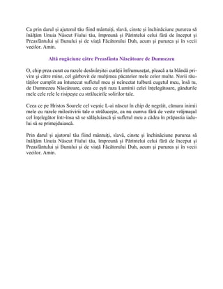 Ca prin darul şi ajutorul tău fiind mântuiţi, slavă, cinste şi închinăciune pururea să
înălţăm Unuia Născut Fiului tău, împreună şi Părintelui celui fără de început şi
Preasfântului şi Bunului şi de viaţă Făcătorului Duh, acum şi pururea şi în vecii
vecilor. Amin.
Altă rugăciune către Preasfânta Născătoare de Dumnezeu
O, chip prea curat cu razele desăvârşitei curăţii înfrumuseţat, pleacă a ta blândă pri-
vire şi către mine, cel gârbovit de mulţimea păcatelor mele celor multe. Norii rău-
tăţilor cumplit au întunecat sufletul meu şi neîncetat tulbură cugetul meu, însă tu,
de Dumnezeu Născătoare, ceea ce eşti raza Luminii celei înţelegătoare, gândurile
mele cele rele le risipeşte cu strălucirile solirilor tale.
Ceea ce pe Hristos Soarele cel veşnic L-ai născut în chip de negrăit, cămara inimii
mele cu razele milostivirii tale o străluceşte, ca nu cumva fără de veste vrăjmaşul
cel înţelegător într-însa să se sălăşluiască şi sufletul meu a cădea în prăpastia iadu-
lui să se primejduiască.
Prin darul şi ajutorul tău fiind mântuiţi, slavă, cinste şi închinăciune pururea să
înălţăm Unuia Născut Fiului tău, împreună şi Părintelui celui fără de început şi
Preasfântului şi Bunului şi de viaţă Făcătorului Duh, acum şi pururea şi în vecii
vecilor. Amin.
 