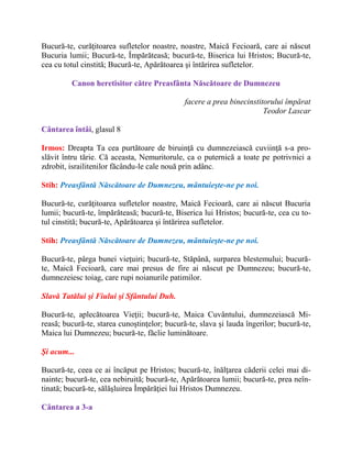 Bucură-te, curăţitoarea sufletelor noastre, noastre, Maică Fecioară, care ai născut
Bucuria lumii; Bucură-te, Împărăteasă; bucură-te, Biserica lui Hristos; Bucură-te,
cea cu totul cinstită; Bucură-te, Apărătoarea şi întărirea sufletelor.
Canon heretisitor către Preasfânta Născătoare de Dumnezeu
facere a prea binecinstitorului împărat
Teodor Lascar
Cântarea întâi, glasul 8
Irmos: Dreapta Ta cea purtătoare de biruinţă cu dumnezeiască cuviinţă s-a pro-
slăvit întru tărie. Că aceasta, Nemuritorule, ca o puternică a toate pe potrivnici a
zdrobit, israilitenilor făcându-le cale nouă prin adânc.
Stih: Preasfântă Născătoare de Dumnezeu, mântuieşte-ne pe noi.
Bucură-te, curăţitoarea sufletelor noastre, Maică Fecioară, care ai născut Bucuria
lumii; bucură-te, împărăteasă; bucură-te, Biserica lui Hristos; bucură-te, cea cu to-
tul cinstită; bucură-te, Apărătoarea şi întărirea sufletelor.
Stih: Preasfântă Născătoare de Dumnezeu, mântuieşte-ne pe noi.
Bucură-te, pârga bunei vieţuiri; bucură-te, Stăpână, surparea blestemului; bucură-
te, Maică Fecioară, care mai presus de fire ai născut pe Dumnezeu; bucură-te,
dumnezeiesc toiag, care rupi noianurile patimilor.
Slavă Tatălui şi Fiului şi Sfântului Duh.
Bucură-te, aplecătoarea Vieţii; bucură-te, Maica Cuvântului, dumnezeiască Mi-
reasă; bucură-te, starea cunoştinţelor; bucură-te, slava şi lauda îngerilor; bucură-te,
Maica lui Dumnezeu; bucură-te, făclie luminătoare.
Şi acum...
Bucură-te, ceea ce ai încăput pe Hristos; bucură-te, înălţarea căderii celei mai di-
nainte; bucură-te, cea nebiruită; bucură-te, Apărătoarea lumii; bucură-te, prea neîn-
tinată; bucură-te, sălăşluirea Împărăţiei lui Hristos Dumnezeu.
Cântarea a 3-a
 