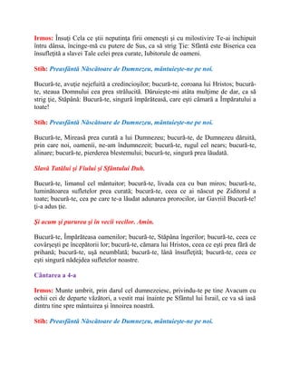 Irmos: Însuţi Cela ce ştii neputinţa firii omeneşti şi cu milostivire Te-ai închipuit
întru dânsa, încinge-mă cu putere de Sus, ca să strig Ţie: Sfântă este Biserica cea
însufleţită a slavei Tale celei prea curate, Iubitorule de oameni.
Stih: Preasfântă Născătoare de Dumnezeu, mântuieşte-ne pe noi.
Bucură-te, avuţie nejefuită a credincioşilor; bucură-te, coroana lui Hristos; bucură-
te, steaua Domnului cea prea strălucită. Dăruieşte-mi atâta mulţime de dar, ca să
strig ţie, Stăpână: Bucură-te, singură împărăteasă, care eşti cămară a Împăratului a
toate!
Stih: Preasfântă Născătoare de Dumnezeu, mântuieşte-ne pe noi.
Bucură-te, Mireasă prea curată a lui Dumnezeu; bucură-te, de Dumnezeu dăruită,
prin care noi, oamenii, ne-am îndumnezeit; bucură-te, rugul cel nears; bucură-te,
alinare; bucură-te, pierderea blestemului; bucură-te, singură prea lăudată.
Slavă Tatălui şi Fiului şi Sfântului Duh.
Bucură-te, limanul cel mântuitor; bucură-te, livada cea cu bun miros; bucură-te,
luminătoarea sufletelor prea curată; bucură-te, ceea ce ai născut pe Ziditorul a
toate; bucură-te, cea pe care te-a lăudat adunarea prorocilor, iar Gavriil Bucură-te!
ţi-a adus ţie.
Şi acum şi pururea şi în vecii vecilor. Amin.
Bucură-te, Împărăteasa oamenilor; bucură-te, Stăpâna îngerilor; bucură-te, ceea ce
covârşeşti pe începătorii lor; bucură-te, cămara lui Hristos, ceea ce eşti prea fără de
prihană; bucură-te, uşă neumblată; bucură-te, lână însufleţită; bucură-te, ceea ce
eşti singură nădejdea sufletelor noastre.
Cântarea a 4-a
Irmos: Munte umbrit, prin darul cel dumnezeiesc, privindu-te pe tine Avacum cu
ochii cei de departe văzători, a vestit mai înainte pe Sfântul lui Israil, ce va să iasă
dintru tine spre mântuirea şi înnoirea noastră.
Stih: Preasfântă Născătoare de Dumnezeu, mântuieşte-ne pe noi.
 