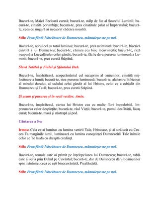 Bucură-te, Maică Fecioară curată; bucură-te, stâlp de foc al Soarelui Luminii; bu-
cură-te, cinstită porumbiţă; bucură-te, prea cinstitule palat al Împăratului; bucură-
te, ceea ce singură ai micşorat căderea noastră.
Stih: Preasfântă Născătoare de Dumnezeu, mântuieşte-ne pe noi.
Bucură-te, norul cel cu totul luminos; bucură-te, prea neîntinată; bucură-te, biserică
cinstită a lui Dumnezeu; bucură-te, cămara cea bine încuviinţată; bucură-te, rază
neapusă a Luceafărului celui gândit; bucură-te, făclie de-a pururea luminoasă a Lu-
minii; bucură-te, prea curată Stăpână.
Slavă Tatălui şi Fiului şi Sfântului Duh.
Bucură-te, Împărăteasă, acoperământul cel necuprins al oamenilor, cinstită mij-
locitoare a lumii; bucură-te, stea pururea luminoasă; bucură-te, alabastru înfricoşat
al mirului darului, al sadului celui gândit al lui Hristos, celui ce a odrăslit din
Dumnezeu şi Tatăl; bucură-te, prea curată Stăpână.
Şi acum şi pururea şi în vecii vecilor. Amin.
Bucură-te, împărăteasă, cartea lui Hristos cea cu multe flori împodobită, îm-
preunarea celor despărţite; bucură-te, râul Vieţii; bucură-te, pomul desfătării, lăcaş
curat; bucură-te, masă şi năstrapă şi pod.
Cântarea a 5-a
Irmos: Cela ce ai luminat cu lumina venirii Tale, Hristoase, şi ai strălucit cu Cru-
cea Ta marginile lumii, luminează cu lumina cunoştinţei Dumnezeirii Tale inimile
celor ce Te laudă cu dreaptă credinţă.
Stih: Preasfântă Născătoare de Dumnezeu, mântuieşte-ne pe noi.
Bucură-te, tomule care ai primit pe înţelepciunea lui Dumnezeu; bucură-te, tablă
care ai scris prin Duhul pe Cuvântul; bucură-te, dar de Dumnezeu dăruit oamenilor
spre mântuire, ceea ce eşti binecuvântată, Prealăudată.
Stih: Preasfântă Născătoare de Dumnezeu, mântuieşte-ne pe noi.
 