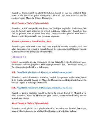Bucură-te, floare curăţită cu adăpările Duhului; bucură-te, stea mai strălucită decât
toată curăţia; bucură-te, pahar nemoştenit al vieţuirii celei de-a pururea a credin-
cioşilor, Marie, Maica lui Hristos Dumnezeu.
Slavă Tatălui şi Fiului şi Sfântului Duh.
Bucură-te, piatră, care pe Hristos, Piatra cea din capul unghiului, L-ai născut; bu-
cură-te, turnule, care întâmpini şi opreşti întărâtarea vrăjmaşilor; bucură-te, Cea
fără de prihană, care ai primit întru tine Lumina cea de-a pururea vecuitoare a
dumnezeieştii Stăpâniri celei mai presus de stăpânire.
Şi acum şi pururea şi în vecii vecilor. Amin.
Bucură-te, prea neîntinată, starea celor ce se mişcă din materie; bucură-te, rază care
aduci luminare celor ce sunt în negură; bucură-te, cea cu adevărat Stăpână; bucură-
te, făclie; bucură-te, paloş care tai neputinţele.
Cântarea a 6-a
Irmos: Înconjuratu-ne-a pe noi adâncul cel mai dedesubt şi nu este izbăvitor, soco-
titu-ne-am ca oile de junghiere. Mântuieşte pe norodul Tău, Dumnezeul nostru, că
Tu eşti neputincioşilor tărie şi îndreptare.
Stih: Preasfântă Născătoare de Dumnezeu, mântuieşte-ne pe noi.
Bucură-te, candelă luminoasă; bucură-te, lumină de-a pururea strălucitoare; bucu-
ră-te, bogăţie gândită; bucură-te, Maica lui Dumnezeu cea fără prihană; bucură-te,
ceea ce singură ai născut pe Dumnezeu.
Stih: Preasfântă Născătoare de Dumnezeu, mântuieşte-ne pe noi.
Bucură-te, temelie neclătită; bucură-te, stare a fulgerului; bucură-te, Mireasă a Ta-
tălui; bucură-te, Maica lui Hristos cea prea lăudată, acoperământul lumii; bucură-
te, nădejdea tuturor.
Slavă Tatălui şi Fiului şi Sfântului Duh.
Bucură-te, scară gândită de la pământ către Cer; bucură-te, uşa Luminii; bucură-te,
lauda credincioşilor, cea cu totul neîntinată, care covârşeşti toate zidirile.
 